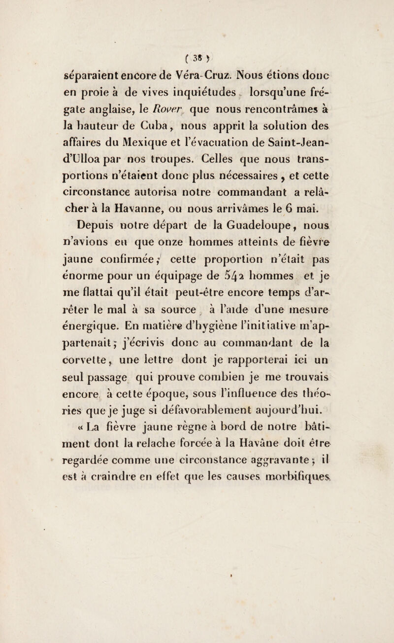 séparaient encore de Vera-Cruz. Nous étions donc en proie à de vives inquiétudes lorsqu’une fré¬ gate anglaise, le Rover que nous rencontrâmes à la hauteur de Cuba, nous apprit la solution des affaires du Mexique et l’évacuation de Saint-Jean- d’Ulloa par nos troupes. Celles que nous trans¬ portions n’étaient donc plus nécessaires , et cette circonstance autorisa notre commandant a relâ¬ cher à la Havanne, ou nous arrivâmes le 6 mai. Depuis notre départ de la Guadeloupe, nous n’avions eu que onze hommes atteints de fièvre jaune confirmée; cette proportion n’était pas énorme pour un équipage de 542 hommes et je me flattai qu’il était peut-être encore temps d’ar¬ rêter le mal à sa source à l’aide d’une mesure énergique. En matière d’hygiène l’initiative m'ap¬ partenait; j’écrivis donc au commandant de la corvette, une lettre dont je rapporterai ici un seul passage qui prouve combien je me trouvais encore à cette époque, sous l’influence des théo¬ ries que je juge si défavorablement aujourd’hui. «La fièvre jaune règne à bord de notre bâti¬ ment dont la relâche forcée à la Havâne doit être regardée comme une circonstance aggravante; il est à craindre en effet que les causes morbifiques
