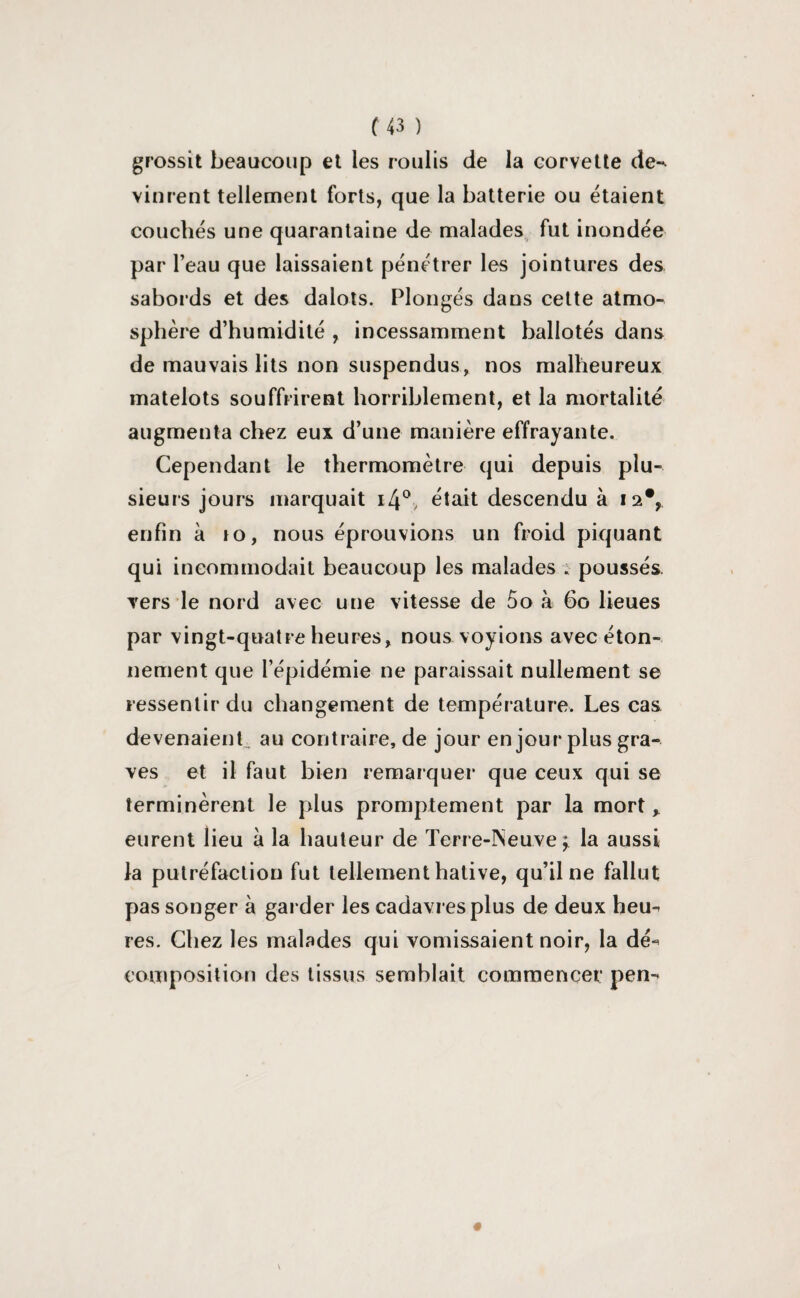 grossit beaucoup et les roulis de la corvette de-^ vinrent tellement forts, que la batterie ou étaient couchés une quarantaine de malades fut inondée par l’eau que laissaient pénétrer les jointures des sabords et des dalots. Plongés dans cette atmo¬ sphère d’humidité , incessamment ballotés dans de mauvais lits non suspendus, nos malheureux matelots souffrirent horriblement, et la mortalité augmenta chez eux d’une manière effrayante. Cependant le thermomètre qui depuis plu¬ sieurs jours marquait i4°, était descendu à 12% enfin à 10, nous éprouvions un froid piquant qui incommodait beaucoup les malades ; poussés vers le nord avec une vitesse de 5o à 60 lieues par vingt-quatre heures, nous voyions avec éton¬ nement que l’épidémie ne paraissait nullement se ressentir du changement de température. Les cas devenaient,, au contraire, de jour en jour plus gra¬ ves et il faut bien remarquer que ceux qui se terminèrent le plus promptement par la mort r eurent lieu à la hauteur de Terre-INeuve \ la aussi la putréfaction fut tellement hâtive, qu’il ne fallut pas songer à garder les cadavres plus de deux heu^ res. Chez les malades qui vomissaient noir, la dé*’ composition des tissus semblait commencer pen-