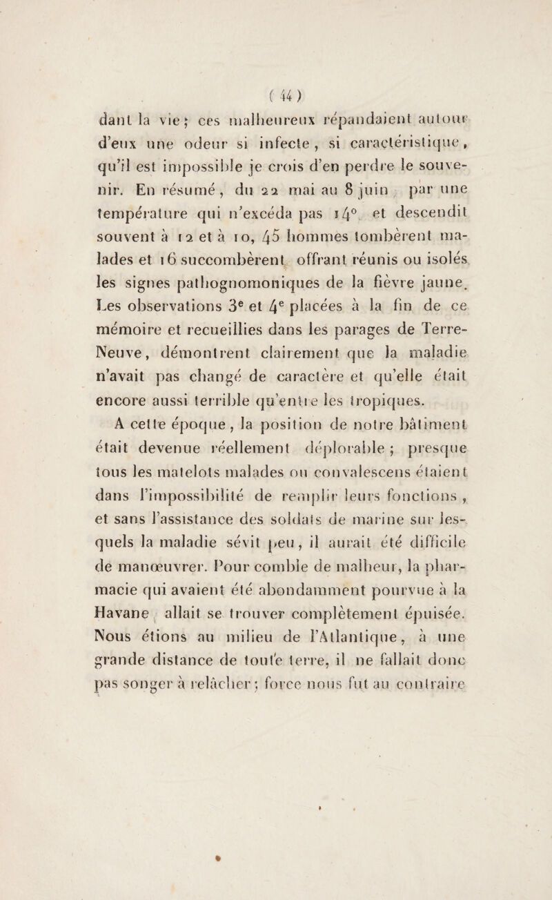 danl îa vie j ces malheureux répandaient autour deux une odeur si infecte, si caractéristique, qu’il est impossible je crois d’en perdre le souve¬ nir. En résumé, du 22 mai au 8 juin par une température qui n’excéda pas ï4° descendit souvent à 12 et à 10, 45 hommes tombèrent ma¬ lades et 16 succombèrent offrant réunis ou isolés les signes pathognomoniques de la fièvre jaune. Les observations 3e et 4e placées à la fin de ce mémoire et recueillies dans les parages de Terre- Neuve, démontrent clairement que la maladie n’avait pas changé de caractère et qu’elle était encore aussi terrible qu’entre les tropiques. A cette époque, la position de notre bâtiment était devenue réellement déplorable ; presque tous les matelots malades ou çonvalçscens étaient dans l’impossibilité de remplir leurs fonctions , et sans l’assistance des soldats de marine sur les¬ quels la maladie sévit peu, il aurait été difficile de manœuvrer. Pour comble de malheur, îa phar¬ macie qui avaient été abondamment pourvue à la Havane allait se trouver complètement épuisée. Nous étions au milieu de l’Atlantique, à une grande distance de toute terre, il ne fallait donc pas songer h relâcher;, force nous fut au contraire