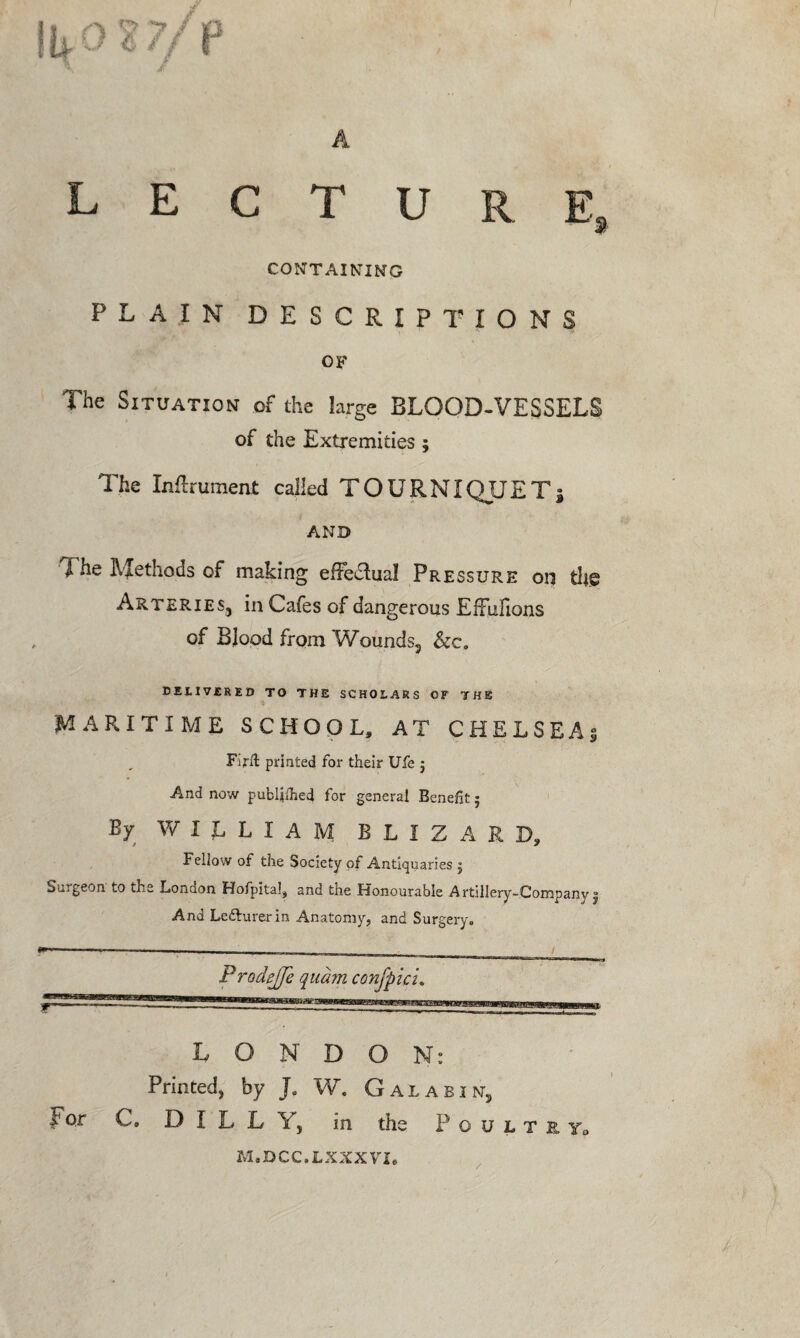 A lecture, CONTAINING PLAIN DESCRIPTIONS OF The Situation of the large BLOOD-VESSELS of the Extremities ; The In&rument called TOURNIQUET* AND I he Methods of making efFedlual Pressure on dig Arteries, in Cafes of dangerous EfFufions of Blood from Wounds, &c. DELIVERED TO THE SCHOLARS OF THE MARITIME SCHOOL, AT CHELSEA; Firft printed for their Ufe j And now published for general Benefit 5 By WILLIAM BLXZARD, Fellow of the Society of Antiquaries ; Surgeon to the London Hofpital, and the Honourable Artillery-Company j And Lefturerin Anatomy, and Surgery. ■■ -■ t - < Prodejjc qudm confpici. LONDON: Printed, by J. W. Gal a bin, I1 or C, DILL Y, in the P o u l t e y„ M.DCC.LXXXVT* i