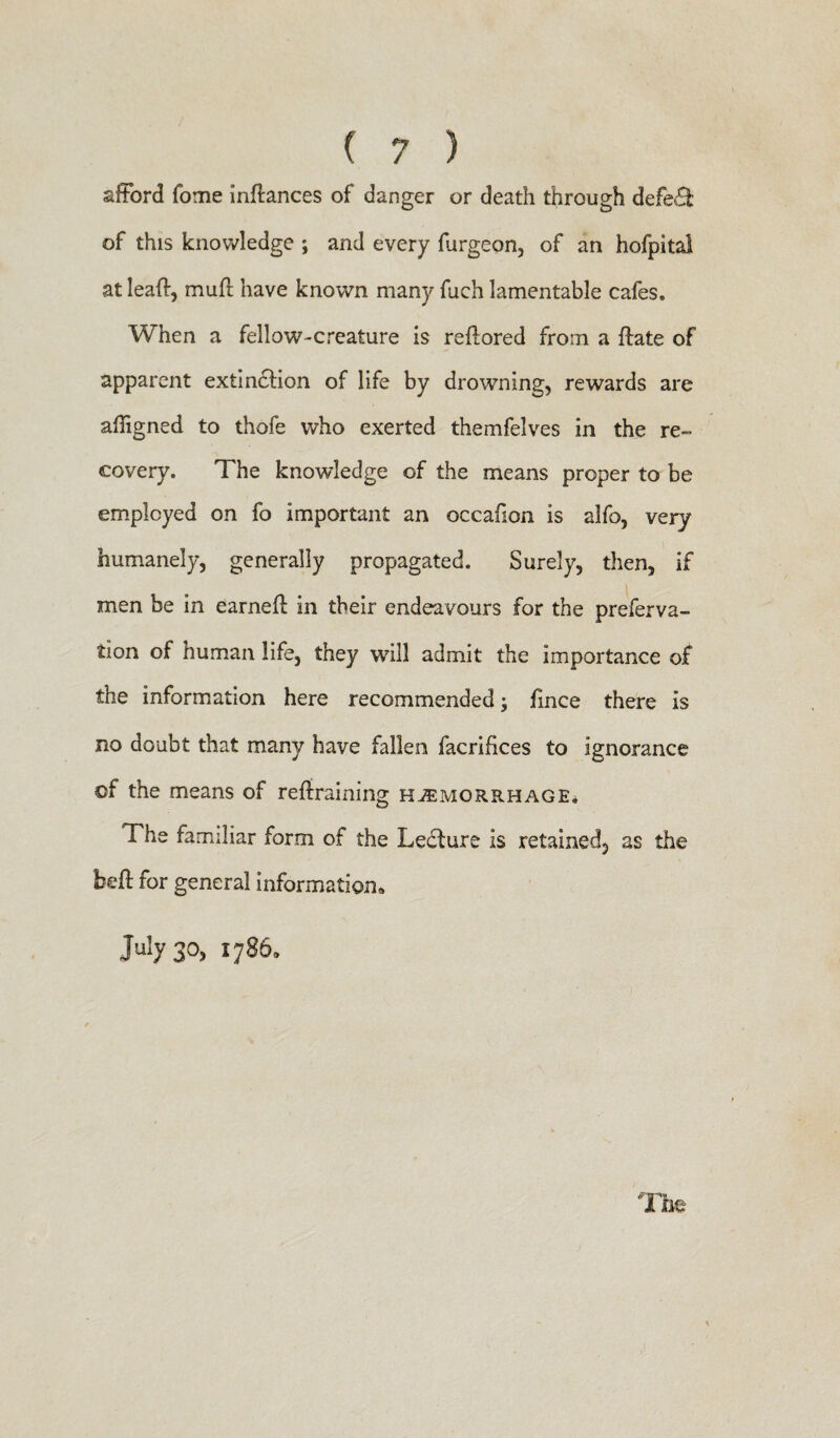 afford fome inflances of danger or death through defedt of this knowledge ; and every furgeon, of an hofpitai at lead, muft have known many fuch lamentable cafes. When a fellow-creature is reflored from a ftate of apparent extindtion of life by drowning, rewards are affigned to thofe who exerted themfelves in the re¬ covery. The knowledge of the means proper to be employed on fo important an occafion is alfo, very humanely, generally propagated. Surely, then, if men be in earneft in their endeavours for the preferva- tion of human life, they will admit the importance of the information here recommended; fmce there is no doubt that many have fallen facrifices to ignorance of the means of retraining hemorrhage. The familiar form of the Ledture is retained, as the bet for general information, July 3°> * 7s6* The