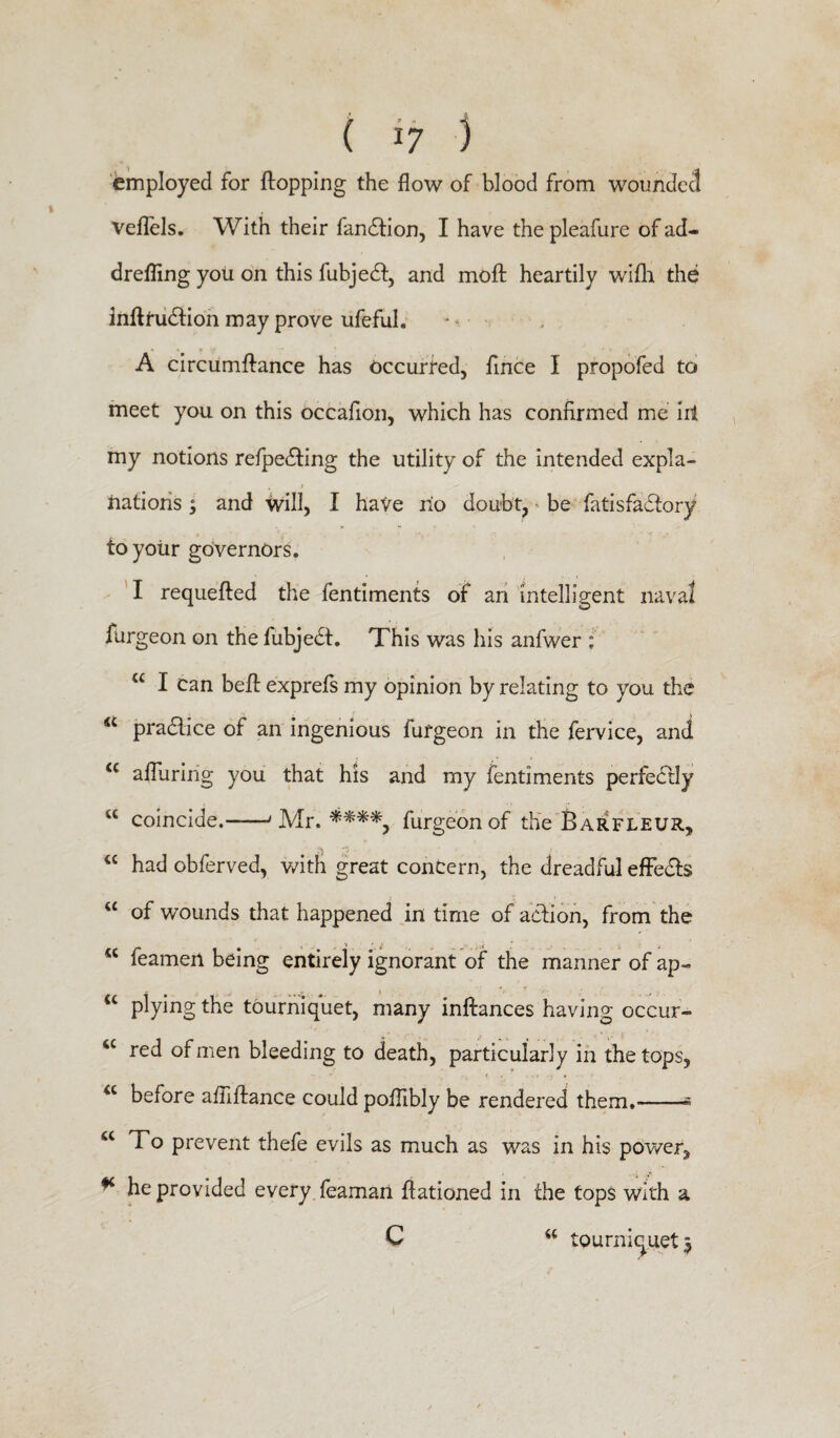 employed for flopping the flow of blood from wounded veflels. With their fandtion, I have the pleafure of ad¬ drefling you on this fubjedt, and moft heartily wifh the inftfudtion may prove ufeful. A circumftance has occurred, fince I propofed to meet you on this occafion, which has confirmed me iit my notions refpedting the utility of the intended expla¬ nations ; and will, I hate no doubt, be fatisfactory to your governors. I requefted the fentiments of an intelligent naval furgeon on the fubjedt. This was his anfwer * a I can beft exprefs my opinion by relating to you the <c practice of an ingenious furgeon in the fervice, and <c alluring you that his and my fentiments perfectly vC coincide.-J Mr. ****, furgeon of the Barfleur, <c had obferved, with great concern, the dreadful effedts “ of wounds that happened in time of action, from the “ feamen being entirely ignorant of the manner of ap» u plying the tourniquet, many inftances having occur- <c red of men bleeding to death, particularly in the tops, <c before afliftance could poflibly be rendered them.-« u 1 o prevent thefe evils as much as was in his power, * he provided every feaman ftationed in the tops with a C “ tourniquet 3