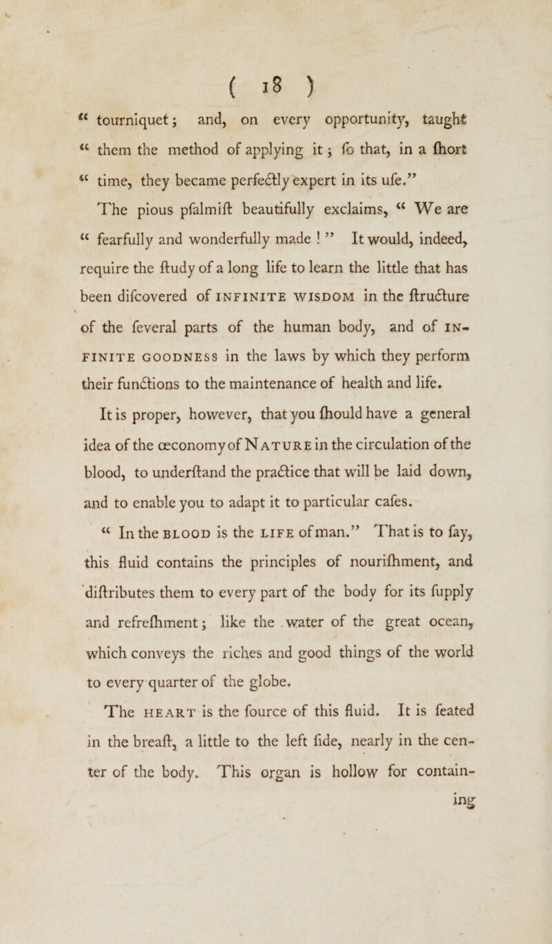 tc tourniquet; and, on every opportunity, taught <c them the method of applying it j fo that, in a ftiort 4t time, they became perfedlly expert in its ufe.” t The pious pfalmift beautifully exclaims, <c We are u fearfully and wonderfully made ! ” It would, indeed, require the ftudy of a long life to learn the little that has been difcovered of infinite wisdom in the ftrudlure of the feveral parts of the human body, and of in¬ finite goodness in the laws by which they perform their fun&ions to the maintenance of health and life. It is proper, however, that you fhould have a general idea of the oeconomyof Nature in the circulation of the blood, to underftand the practice that will be laid down, and to enable you to adapt it to particular cafes. “ In the blood is the life of man.” That is to fay, this fluid contains the principles of nourifhment, and diftributes them to every part of the body for its fupply and refrefhment; like the water of the great ocean, which conveys the riches and good things of the world to every quarter of the globe. The heart is the fource of this fluid. It is feated in the breaft, a little to the left fide, nearly in the cen¬ ter of the body. This organ is hollow for contain¬ ing