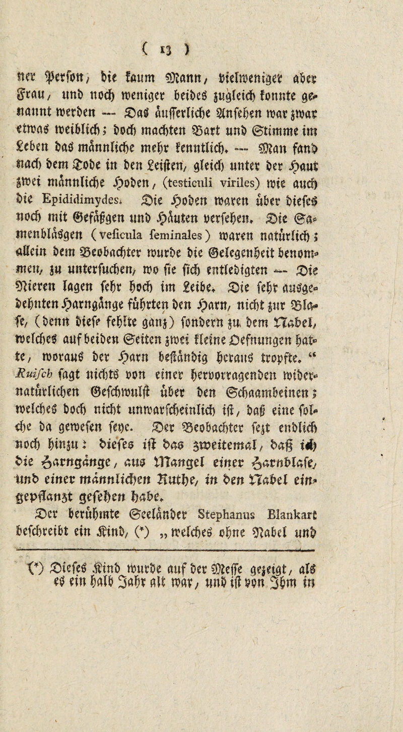st« ferfott; bte fmim Sütann, tnelweniget aber $rau, tmi) noch weniger beibeS sugfetdb fonnte ge* itannt werben — £)aS auffetrltcfte Slnfehen war $war etwa«? weiblich > hoch machten Bart unb ©timme im £eben baö männliche mehr fenntlich» -- 5te fanb uach bem &obe in ben £eijien, gleid) unter ber Jpaut |wei männliche Jboben/ (testiculi viriles) wie auch bic Epididimydes* <Dte Jpoben waren über biefeS noch mit ©efdfgen unb Jjpduten oerfehen* &ie ©a* menbldsgen (veficula feminales) waren naturlid) ? allein bem Beobachter wurbe bie ©elegenheit benom* mm, in uttterfuchen, wo fie (ich entlebtgten — £>ie gieren lagen fehr hoch im £eibe, «Die feht auSge* behüten Xparngange führten ben Jpartt, nicht §ur Bla* ft/ (benn biefe fehlte gan$) fonbern bem Habel/ welche^ aufbeiben ©eiten jwei fleine öefnungen hat« te, woraus ber iparn befldnbig heraus tropfte, a Ruifch fagt nid)ts oon einer heroorragenben wibet« natürlichen ©efchwulji über ben ©chaambeinen; welches boch nicht unwarfcheinlich tfl, ba§ eine fol* ehe ba gewefen fege. £>et Beobad)tcr fejt enblieh noch htnsu: fciefeo ift bm jtpeitemai, ba% id) bie ^arngange, am tTtangel einer ^arnhlafey mb einer männlichen Tiutfy, in bm Habet ein* geptost gefehen habe, £)CV berühmte ©eeldnber Stephanus Blankart befdweibt ein $inb/ (*) „ welches ohne sftabcl unb 0) tiefes finb würbe auf ber CDtefe gezeigt/ als es ein halb 3aht alt mv/ unb ift pw 3N in