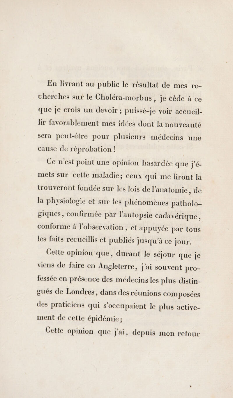 En livrant au public le résultat de mes re¬ cherches sur le Choléra-morbus , je cède à ce que je crois un devoir; puissé-je voir accueil¬ lir favorablement mes idées dont la nouveauté sera peut-être pour plusieurs médecins une cause de réprobation ! Ce n est point une opinion hasardée que j’é¬ mets sur celte maladie; ceux qui me liront la trouveront fondée sur les lois de l’anatomie, de la physiologie et sur les phénomènes patholo¬ giques, confirmée par l’autopsie cadavérique, conforme à l’observation , et appuyée par tous les faits recueillis et publies jusqu’à ce jour. Cette opinion que, durant le séjour que je viens de faire en Angleterre, j’ai souvent pro¬ fessée en présence des médecins les plus distin¬ gués de Londres, dans des réunions composées des praticiens qui s’occupaient le plus active¬ ment de cette épidémie; Cette opinion que j’ai, depuis mon retour