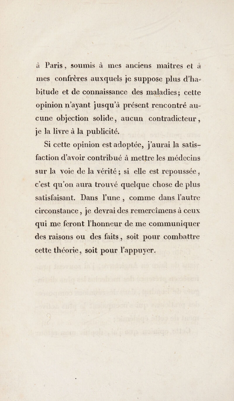 à Paris, soumis à mes anciens maîtres et à mes confrères auxquels je suppose plus d’ha¬ bitude et de connaissance des maladies; cette opinion n’ayant jusqu’à présent rencontré au¬ cune objection solide, aucun contradicteur, je la livre à la publicité. Si cette opinion est adoptée, j’aurai la satis» faction d’avoir contribué à mettre les médecins sur la voie de la vérité ; si elle est repoussée, c’est qu’on aura trouvé quelque chose de plus satisfaisant. Dans F une , comme dans l’autre circonstance, je devrai des remercîmens à ceux qui me feront l’honneur de me communiquer des raisons ou des faits, soit pour combattre cette théorie, soit pour l’appuyer.
