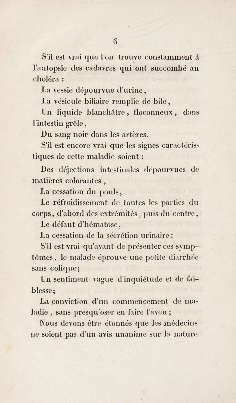 S’il est vrai que l’on trouve constamment â l’autopsie des cadavres qui ont succombé au choléra : La vessie dépourvue d’urine, La vésicule biliaire remplie de bile, Un liquide blanchâtre, floconneux, dans l’intestin grêle, Du sang noir dans les artères. S’il est encore vrai que les signes caractéris- tiques de celte maladie soient : Des déjections intestinales dépourvues de matières colorantes , La cessation du pouls, Le réfroidissement de toutes les parties du corps, d’abord des extrémités, puis du centre, Le défaut d’hématose, La cessation de la sécrétion urinaire : S’il est vrai qu’avant de présenter ces symp¬ tômes , le malade éprouve une petite diarrhée sans colique; Un sentiment vague d’inquiétude et de fai¬ blesse; La conviction d’un commencement de ma¬ ladie , sans presqu’oser en faire l’aveu ; Nous devons être étonnés que les médecins ne soient pas d’un avis unanime sur la nature »