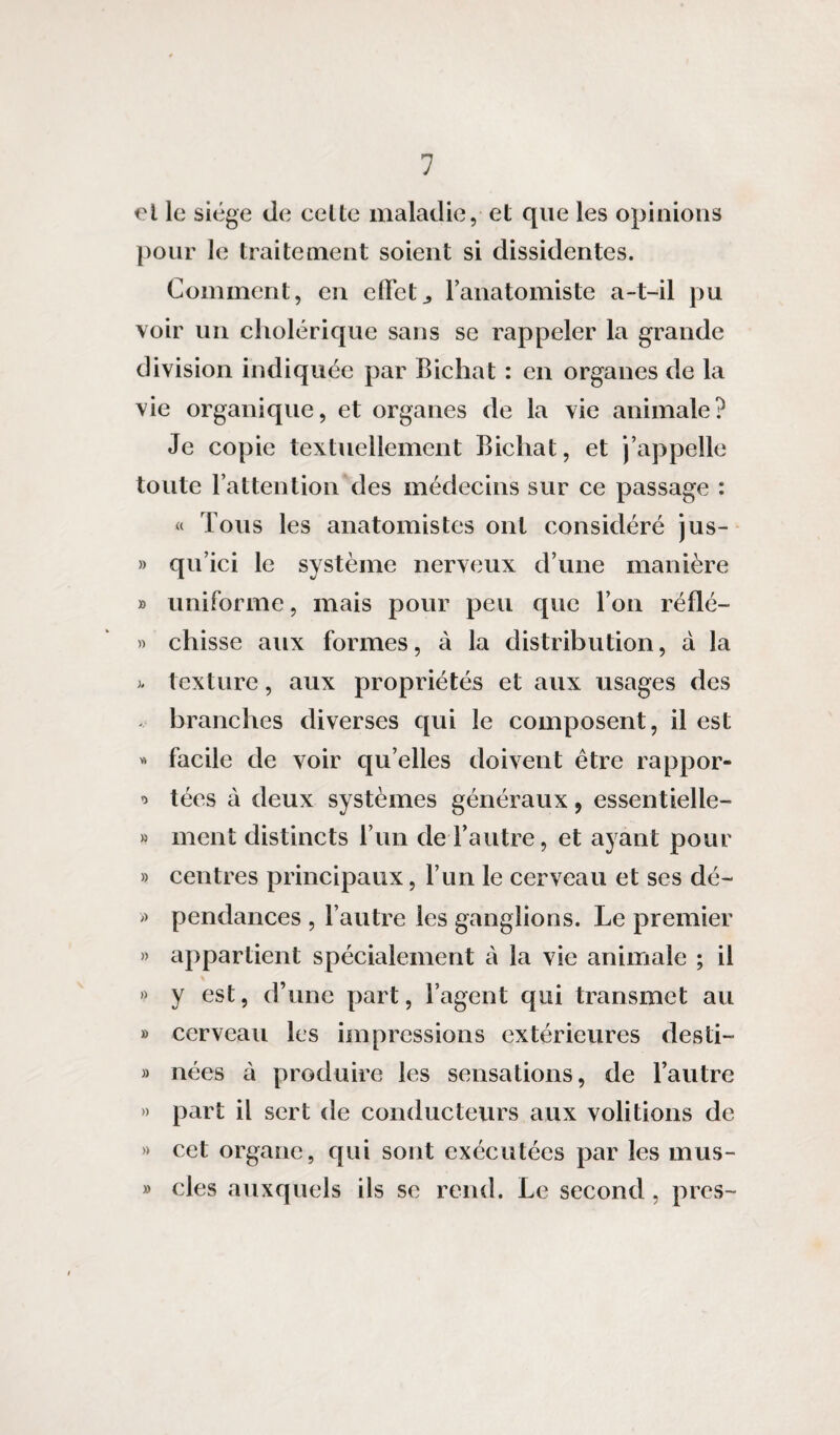 et le siège de celte maladie, et que les opinions pour le traitement soient si dissidentes. Comment, en effet., l’anatomiste a-t-il pu voir un cholérique sans se rappeler la grande division indiquée par Bichat : en organes de la vie organique, et organes de la vie animale? Je copie textuellement Bichat, et j’appelle toute l’attention des médecins sur ce passage : « Tous les anatomistes ont considéré jus- » qu’ici le système nerveux d’une manière » uniforme, mais pour peu que l’on réfié- » chisse aux formes, à la distribution, à la texture, aux propriétés et aux usages des branches diverses qui le composent, il est « facile de voir qu elles doivent être rappor- * tées à deux systèmes généraux, essentielle- » ment distincts l’un de l’autre, et ayant pour » centres principaux, l’un le cerveau et ses dé- » pendances , l’autre les ganglions. Le premier » appartient spécialement à la vie animale ; il \ » y est, d’une part, l’agent qui transmet au » cerveau les impressions extérieures desti- » nées à produire les sensations, de l’autre » part il sert de conducteurs aux volitions de » cet organe, qui sont exécutées par les mus- » clés auxquels ils se rend. Le second, près-