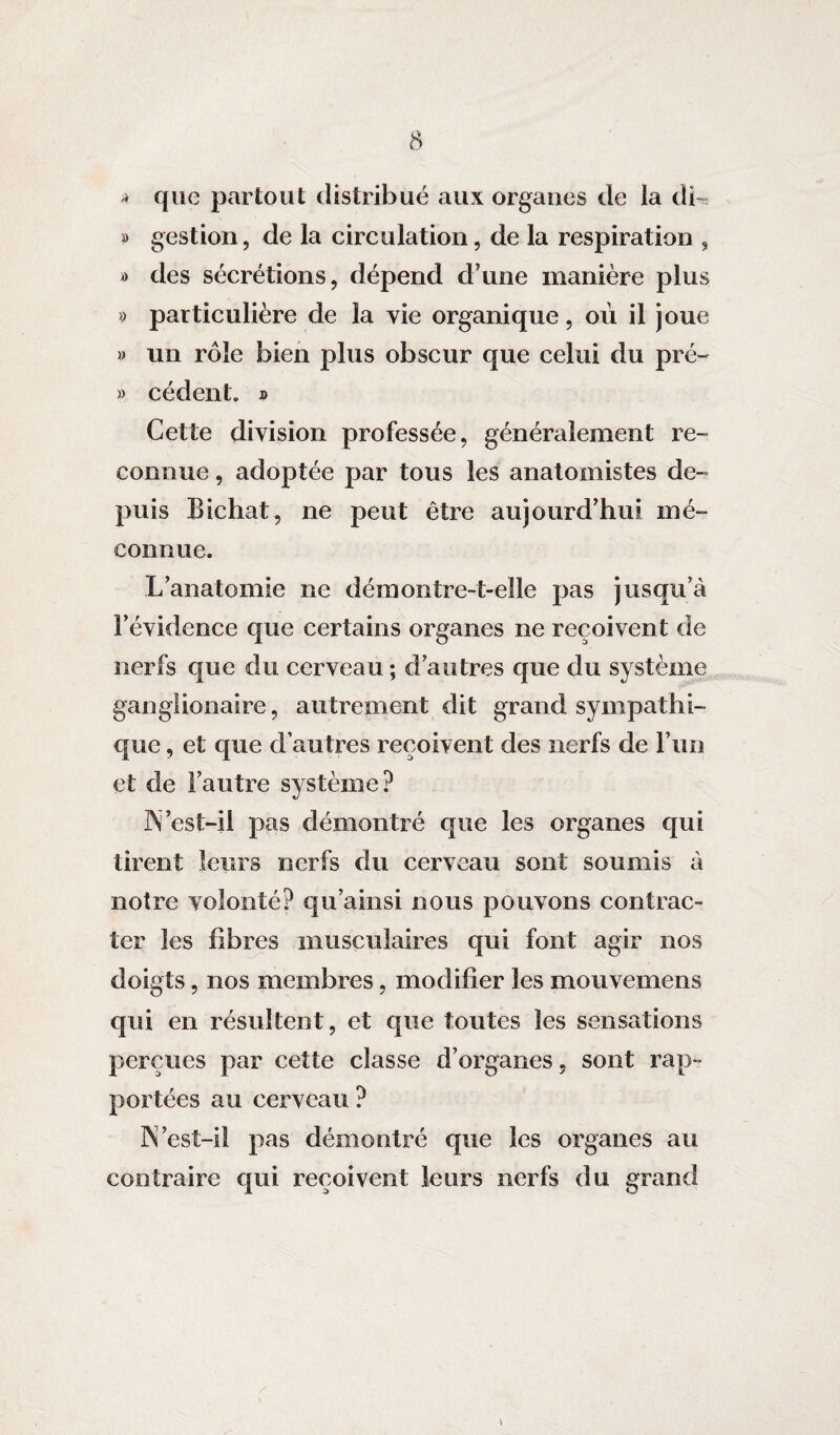 » que partout distribué aux organes de la di- » gestion, de la circulation, de la respiration , » des sécrétions, dépend d’une manière plus » particulière de la vie organique, où il joue » un rôle bien plus obscur que celui du pré- » cèdent. » Cette division professée, généralement re¬ connue , adoptée par tous les anatomistes de¬ puis Bichat, ne peut être aujourd’hui mé¬ connue. L’anatomie ne démontre-t-elle pas jusqu’à l’évidence que certains organes ne reçoivent de nerfs que du cerveau ; d’autres que du système ganglionaire, autrement dit grand sympathi¬ que , et que d’autres reçoivent des nerfs de l’un et de l’autre système? IS’est-il pas démontré que les organes qui tirent leurs nerfs du cerveau sont soumis à notre volonté? qu’ainsi nous pouvons contrac¬ ter les fibres musculaires qui font agir nos doigts, nos membres, modifier les mouvemens qui en résultent, et que toutes les sensations perçues par cette classe d’organes, sont rap¬ portées au cerveau ? 3N’est-il pas démontré que les organes au contraire qui reçoivent leurs nerfs du grand