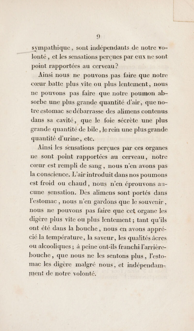 sympathique, sont indépendants de notre vo¬ lonté , et les sensations perçues par eux ne sont point rapportées au cerveau? Ainsi nous ne pouvons pas faire que notre cœur batte plus vite ou plus lentement, nous ne pouvons pas faire que notre poumon ab¬ sorbe une plus grande quantité d’air, que no¬ tre estomac se débarrasse des aiimens contenus dans sa cavité, que le foie sécrète une plus grande quantité de bile, le rein une plus grande quantité d’urine, etc. Ainsi les sensations perçues par ces organes ne sont point rapportées au cerveau, notre cœur est rempli de sang, nous n’en avons pas la conscience. L’air introduit dans nos poumons est froid ou chaud, nous n’en éprouvons au¬ cune sensation. Des aiimens sont portés dans l’estomac , nous n’en gardons que le souvenir , nous ne pouvons pas faire que cet organe les digère plus vite ou plus lentement ; tant qu’ils ont été dans la bouche, nous en avons appré¬ cié la température, la saveur, les qualités âcres ou alcooliques ; à peine ont-ils franchi l’arrière- bouche , que nous ne les sentons plus, l’esto¬ mac les digère malgré nous, et indépendam¬ ment de notre volonté.