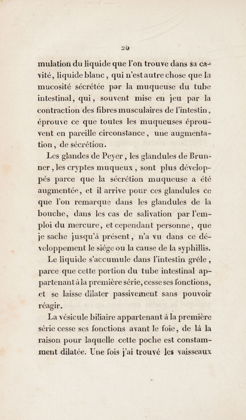mutation du liquide que l’oti trouve dans sa ca-6 vite, liquide blanc, qui n’est autre chose que la mucosité sécrétée par la muqueuse du tube intestinal, qui, souvent mise en jeu par la contraction des fibres musculaires de l’intestin, éprouve ce que toutes les muqueuses éprou¬ vent en pareille circonstance , une augmenta¬ tion , de sécrétion. Les glandes de Pcyer, les gland nies de Brun- ner, les cryptes muqueux , sont plus dévelop¬ pés parce que la sécrétion muqueuse a été augmentée, et il arrive pour ces glandules ce que l’on remarque dans les glandules de la bouche, dans les cas de salivation par l’em¬ ploi du mercure, et cependant personne, que je sache jusqu’à présent, n’a vu dans ce dé¬ veloppement le siège ou la cause de la syphillis. Le liquide s’accumule dans l’intestin grêle , parce que cette portion du tube intestinal ap¬ partenant à la première série, cesse ses fonctions, et se laisse dilater passivement sans pouvoir réagir. La vésicule biliaire appartenant à la première série cesse ses fonctions avant le foie, de là la raison pour laquelle cette poche est constam¬ ment dilatée. Une fois j’ai trouvé les vaisseaux
