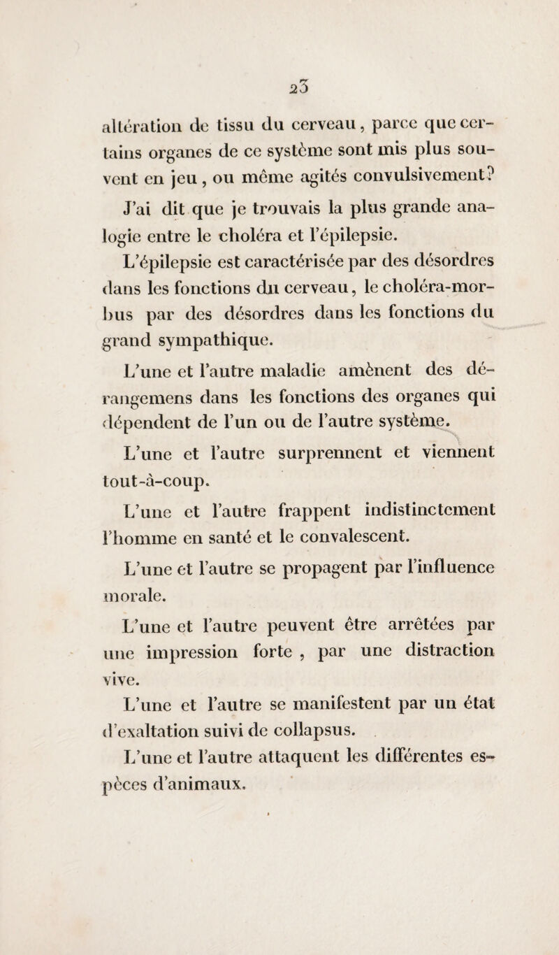 altération de tissu du cerveau, parce que cer¬ tains organes de ce système sont mis plus sou¬ vent en jeu, ou meme agités convulsivement? J’ai dit que je trouvais la plus grande ana¬ logie entre le choléra et l’épilepsie. L’épilepsie est caractérisée par des désordres dans les fonctions du cerveau, le choléra-mor- bus par des désordres dans les fonctions du grand sympathique. L’une et l’autre maladie amènent des dé- rangemens dans les fonctions des organes qui dépendent de l’un ou de l’autre système. L’une et l’autre surprennent et viennent tout-à-coup. L’une et l’autre frappent indistinctement l’homme en santé et le convalescent. L’une et l’autre se propagent par l’influence morale. L’une et l’autre peuvent être arrêtées par une impression forte , par une distraction vive. L’une et l’autre se manifestent par un état d’exaltation suivi de collapsus. L’une et l’autre attaquent les différentes es¬ pèces d’animaux.