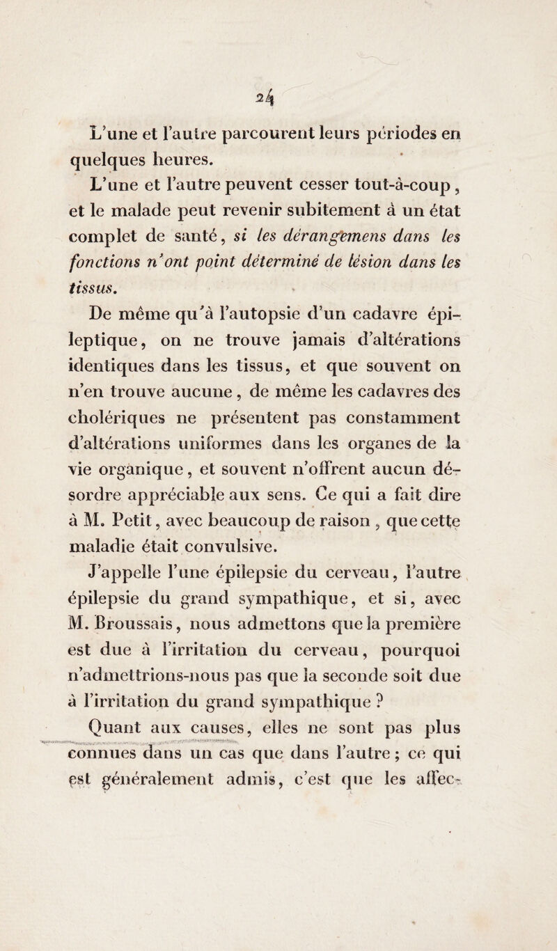L’une et l’autre parcourent leurs périodes en quelques heures. L’une et l’autre peuvent cesser tout-à-coup , et le malade peut revenir subitement à un état complet de santé, si les dérangemens dans les fonctions n'ont point déterminé de lésion dans les tissus. De même qu'à l’autopsie d’un cadavre épi¬ leptique, on ne trouve jamais d’altérations identiques dans les tissus, et que souvent on n’en trouve aucune , de même les cadavres des cholériques ne présentent pas constamment d’altérations uniformes dans les organes de la vie organique, et souvent n’offrent aucun dé¬ sordre appréciable aux sens. Ce qui a fait dire à M. Petit, avec beaucoup de raison , que cette maladie était convulsive. J’appelle l’une épilepsie du cerveau, l’autre épilepsie du grand sympathique, et si, avec M. Broussais, nous admettons que la première est due à l’irritation du cerveau, pourquoi n’admettrions-nous pas que la seconde soit due à l’irritation du grand sympathique ? Quant aux causes, elles ne sont pas plus s ■ connues dans un cas que dans l’autre ; ce qui çst généralement admis, c’est que les allée-