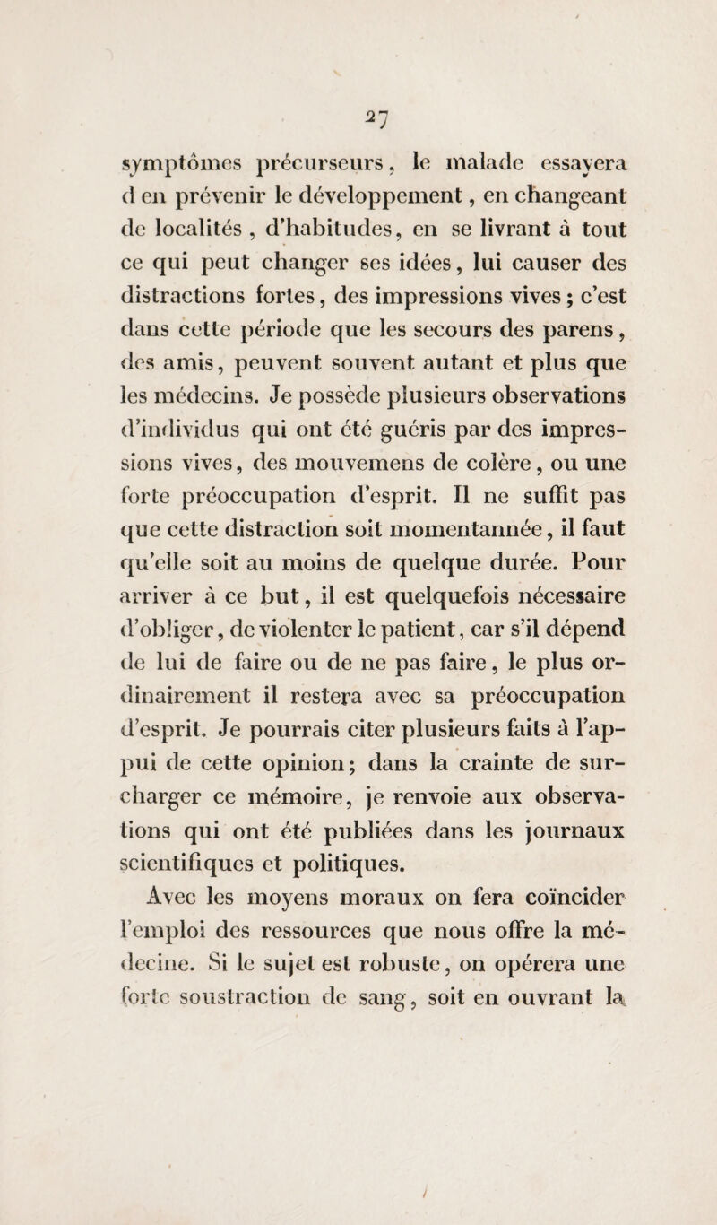 21 symptômes précurseurs, le malade essayera d en prévenir le développement, en changeant de localités , d’habitudes, en se livrant à tout ce qui peut changer ses idées, lui causer des distractions fortes, des impressions vives ; c’est dans cette période que les secours des parens, des amis, peuvent souvent autant et plus que les médecins. Je possède plusieurs observations d’individus qui ont été guéris par des impres¬ sions vives, des mouvemens de colère, ou une forte préoccupation d’esprit. Il ne suffit pas que cette distraction soit momentannée, il faut qu’elle soit au moins de quelque durée. Pour arriver à ce but, il est quelquefois nécessaire d’obliger, de violenter le patient, car s’il dépend de lui de faire ou de ne pas faire, le plus or¬ dinairement il restera avec sa préoccupation d’esprit. Je pourrais citer plusieurs faits à l’ap¬ pui de cette opinion; dans la crainte de sur¬ charger ce mémoire, je renvoie aux observa¬ tions qui ont été publiées dans les journaux scientifiques et politiques. Avec les moyens moraux on fera coïncider l’emploi des ressources que nous offre la mé¬ decine. Si le sujet est robuste, on opérera une forte soustraction de sang, soit en ouvrant la^