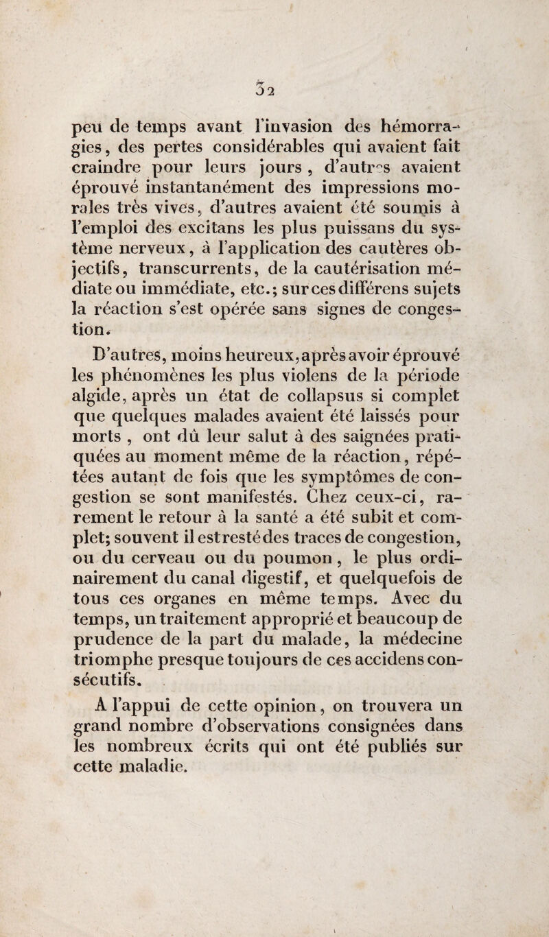 peu de temps avant l'invasion des hémorra¬ gies , des pertes considérables qui avaient fait craindre pour leurs jours , d’autr°s avaient éprouvé instantanément des impressions mo¬ rales très vives , d’autres avaient été soumis à l’emploi des excitans les plus puissans du sys¬ tème nerveux, à l’application des cautères ob¬ jectifs, transcurrents, de la cautérisation mé¬ diate ou immédiate, etc.; surcesditlérens sujets la réaction s’est opérée sans signes de conges¬ tion. D’autres, moins heureux, après avoir éprouvé les phénomènes les plus violens de la période algide, après un état de collapsus si complet que quelques malades avaient été laissés pour morts , ont dû leur salut à des saignées prati¬ quées au moment même de la réaction, répé¬ tées autant de fois que les symptômes de con¬ gestion se sont manifestés. Chez ceux-ci, ra¬ rement le retour à la santé a été subit et com¬ plet; souvent il estrestécles traces de congestion, ou du cerveau ou du poumon, le plus ordi¬ nairement du canal digestif, et quelquefois de tous ces organes en même temps. Avec du temps, un traitement approprié et beaucoup de prudence de la part du malade, la médecine triomphe presque toujours de ces accidens con¬ sécutifs. À l’appui de cette opinion, on trouvera un grand nombre d’observations consignées dans les nombreux écrits qui ont été publiés sur cette maladie.