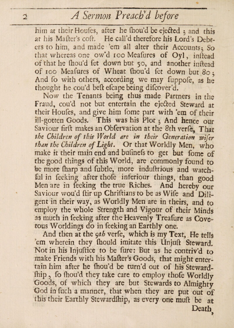 him at their Houfes, after he (hou’d be eje&ed $ and this at his Mafter’s cod, He call’d therefore his Lord’s Debt¬ ors to him, and made ’em all alter their Accounts; So that whereas one ow’d too Meafures of Oyl, inftead of that he (hou’d fet down but 50, and another inftead of too Meafures of Wheat (hou’d fet down but 80; And fo with others, according we may fuppofe, as he thought he cou’d bed: efcape being difcover’d. Now the Tenants being thus made Partners in the Fraud, cou’d not but entertain the ejefted Steward at their Houfes, and give him fome part with ’em of their ill-gotten Goods. This was his Plot $ And hence our Saviour firft makes an Obfervation at the 8th verfe, That the Children of this World are in their Generation roifer than the Children of Light. Or that Worldly Men, who make it their main end and buiinefs to get but fome of the good things of this World, are commonly found to be more (harp and fubtle, more induftrious and watch¬ ful in feeking after thofe inferiour things, than good Men are in feeking the true Riches. And hereby our Saviour wou’d dir up Chriftians to be as Wife and Dili¬ gent in their way, as Worldly Men are in theirs, and to employ the whole Strength and Vigour of their Minds as much in feeking after the Heavenly Treafure as Cove¬ tous Worldings do in feeking an Earthly one. And then at the 9th verfe, which is my Text, He tells em wherein they (hould imitate this Unjuft Steward. Notin his Injuftice to be fure: But as he contriv’d to make Friends with his Mader’s Goods, that might enter¬ tain him after he (hou’d be turn’d out of his Steward¬ ship , fo fhou’d they take care to employ thofe Worldly Goods, of which they are but Stewards to Almighty God ia fuch a manner, that when they are put out of this their Earthly Steward(hip, as every one mud be at Death