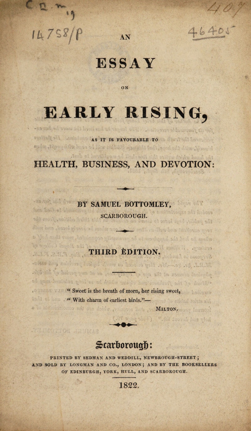 ON EARLY RISING, AS IT IS FAVOURABLE TO HEALTH, BUSINESS, AND DEVOTION: BY SAMUEL BOTTOMLEY, SCARBOROUGH. THIRD Edition. ** Sweet is the breath of morn, her rising sweet, ** With chann of earliest birds.”— Milton. ScarSorougfi: printed by sedman and weddill, newbrough-street ; AND sold by LONGMAN AND CO., LONDON; AND BY THE BOOKSELLERS OF EDINBURGH, YORK, HULL, AND SCARBOROUGH. 1822