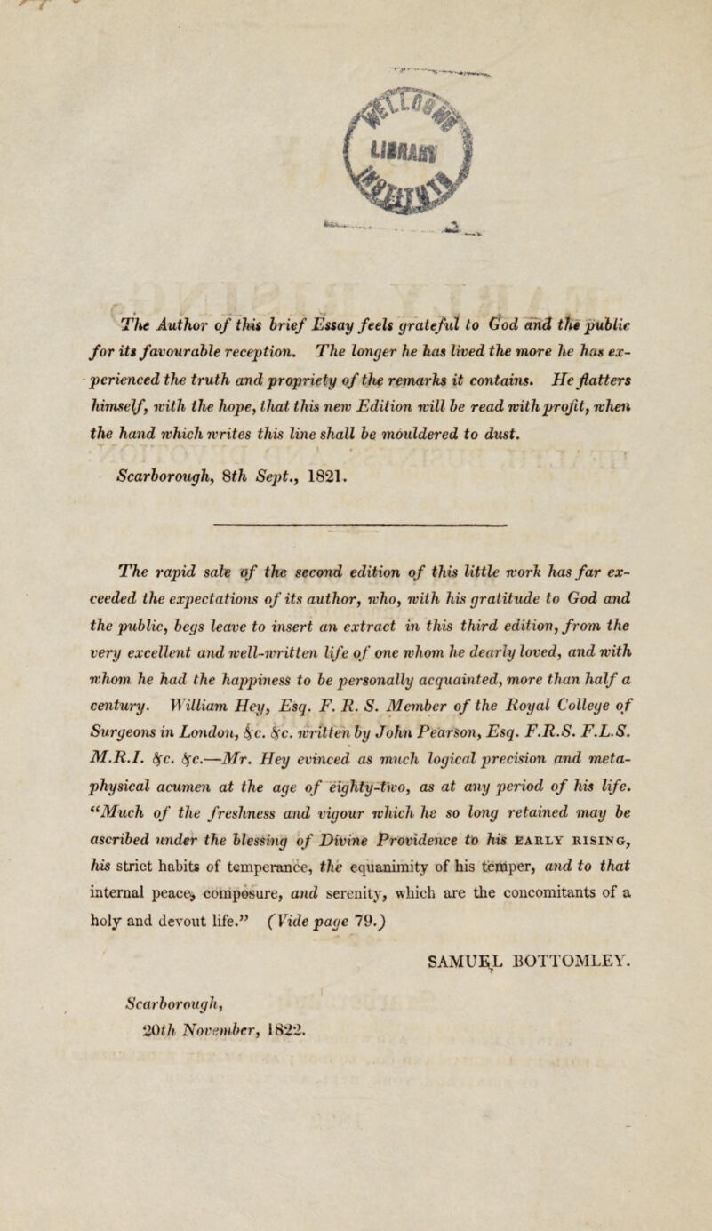 Tike Author' of this brief Eisay feels grateful to (jod and the public for its favourable reception. The longer he has lived the more he has ex¬ perienced the truth and propriety of the remarks it contains. He flatters himself, ivith the hope, that this new Edition will be read with profit, when the hand which writes this line shall be mouldered to dust. f Scarborough, Sth Sept., 1821. The rapid sale of the second edition of this little work has far ex¬ ceeded the expectations of its author, who, with his gratitude to God and the public, begs leave to insert an extract in this third edition, from the very excelle^it and well-written life of one whom he dearly loved, and with whom he had the happiness to be jmrsonally acquainted, more than half a century. William Hey, Esq. F. R. S. Member of the Royal College of Surgeons in London, ^c. ^c. written by John Pearson, Esq. F.R.S. F.L.S. M.R.I. (^c. (^fc.—Mr. Hey evinced as much logical precision and meta¬ physical acumen at the age of~eighty-two, as at any period of his life. *‘Much of the freshness and vigour which he so long retained may be ascribed under the blessing of Divine Providence to his Early rising, his strict habits of temperance, the equanimity of his temper, and to that internal peaces, composure, and serenity, which are the concomitants of a holy and devout life.” (Vide page 19.) SAMUEiL BOTTOMLEY. Scarborough, 20th November, 1822.