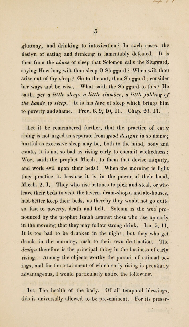 gluttony, and drinking to intoxication? In such cases,.the design of eating and drinking is lamentably defeated. It is then from the abuse of sleep that Solomon calls the Sluggard, saying How long wilt thou sleep 0 Sluggard ? When wilt thou arise out of thy sleep ? Go to the ant, thou Sluggard ; consider her ways and be wise. What saith the Sluggard to this? He saith, yet a little sleep, a little slumber, a little folding of the hands to sleep. It is his love of sleep which brings him to poverty and shame. Prov. 6. 9, 10, 11. Chap. 20. 13. Let it be remembered further, that the practice of early rising is not urged as separate from good designs in so doing; hurtful as excessive sleep may be, both to the mind, body and estate, it is not so bad as rising early to commit wickedness: Woe, saith the prophet Micah, to them that devise iniquity, and work evil upon their beds ! When the morning is light they practice it, because it is in the power of their hand, Micah, 2. 1. They who rise betimes to pick and steal, or who. leave their beds to visit the tavern, dram-shops, and ale-houses, ha(Lbetter keep their beds, as thereby they would not go quite so fast to poverty, death and hell. Solemn is the woe pro¬ nounced by the prophet Isaiah against those who rise up early in the morning that they may follow strong drink. Isa. 5. II, It is too bad to be drunken in the night; but they who get drunk in the morning, rush to their own destruction. The design therefore is the principal thing in the business of earlv rising. Among the objects worthy the pursuit of rational be¬ ings, and for the attainment of which early rising is peculiarly advantageous, I would particularly notice the following. 1st. The health of the body. Of all temporal blessings, this is universally allowed to be pre-eminent. For its preser-
