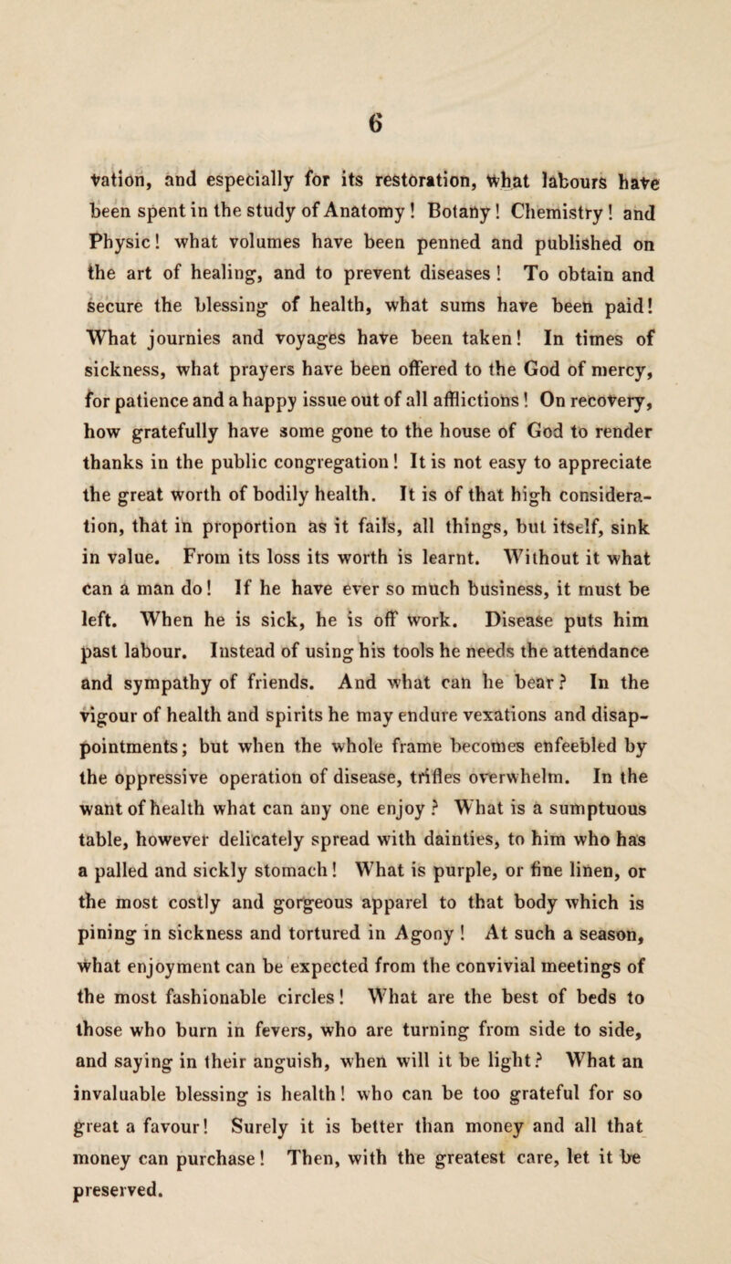 tation, and especially for its restoration, what labours hate been spent in the study of Anatomy! Botany! Chemistry! and Physic! what volumes have been penned and published on the art of healing, and to prevent diseases 1 To obtain and secure the blessing of health, what sums have been paid! What journies and voyages hate been taken! In times of sickness, what prayers have been offered to the God of mercy, for patience and a happy issue out of all afflictions! On recovery, how gratefully have some gone to the house of God to render thanks in the public congregation! It is not easy to appreciate the great worth of bodily health. It is of that high considera¬ tion, that in proportion as it fails, all things, but itself, sink in value. From its loss its worth is learnt. Without it what can a man do! If he have ever so much business, it must be left. When he is sick, he is off Work. Disease puts him past labour. Instead of using his tools he needs the attendance and sympathy of friends. And what can he bear } In the vigour of health and spirits he may endure vexations and disap¬ pointments; but when the whole frame becomes enfeebled by the oppressive operation of disease, trifles overwhelm. In the want of health what can any one enjoy ^ What is a sumptuous table, however delicately spread with dainties, to him who has a palled and sickly stomach! What is purple, or fine linen, or the most costly and gorgeous apparel to that body which is pining in sickness and tortured in Agony ! At such a season, what enjoyment can be expected from the convivial meetings of the most fashionable circles! What are the best of beds to those who burn in fevers, who are turning from side to side, and saying in their anguish, when will it be light.^ What an invaluable blessing is health! who can be too grateful for so great a favour! Surely it is better than money and all that money can purchase! Then, with the greatest care, let it be preserved.
