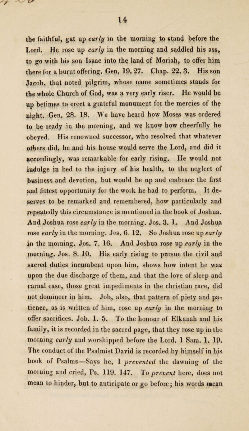 ibe faithful, gat up early^ in the morning to stand before the Lord. He rose up early in the morning and saddled his ass, to go with his son Isaac into the land of Moriah, to offer him there for a burnt offering. Gen. 19.27. Chap. 22. 3. His son Jacob, that noted pilgrim, whose name sometimes stands for the whole Church of God, was a very early riser. He would be up betimes to erect a grateful monument for the mercies of the night, Gen. 28. 18. We have heard how Moses was ordered to be ready in the morning, and we know how cheerfully he obeyed. His renowned successor, who resolved that whatever others did, he and his house would serve the Lord, and did it accordingly, was remarkable for early rising. He would not indulge in bed to the injury of his health, to the neglect of business and devotion, but would be up and embrace the first and fittest opportunity for the work he had to perform. It de¬ serves to be remarked and remembered, how particularly and repeatedly this circumstance is mentioned in the book of Joshua. And Joshua rose early in the morning. Jos. 3. 1. And Joshua rose early in the morning. Jos. 6. 12. So Joshua rose up early in the morning. Jps. 7. 16, And Joshua rose up early in the morning. Jos. 8. 10, His early rising to pursue the civil and sacred duties incumbent upon him, shows how intent he was upon the due discharge of them, and that the love of sleep and carnal ease, those great impediments in the Christian race, did not domineer in him. Job, also, that pattern of piety and par tience, as is written of him, rose up early in the morning to offer sacrifices. Job. 1. 5. To the honour of Elkanah and his family, it is recorded in the sacred page, that they rose up in the morning early and worshipped before the Lord. 1 Sam. 1. 19. The conduct of the Psalmist David is recorded by himself in his book of Psalms—Says he, I prevented the dawning of the morning and cried, Ps. 119. 147. liO prevent here, does not mean to hinder, but to anticipate or go before; his words mean