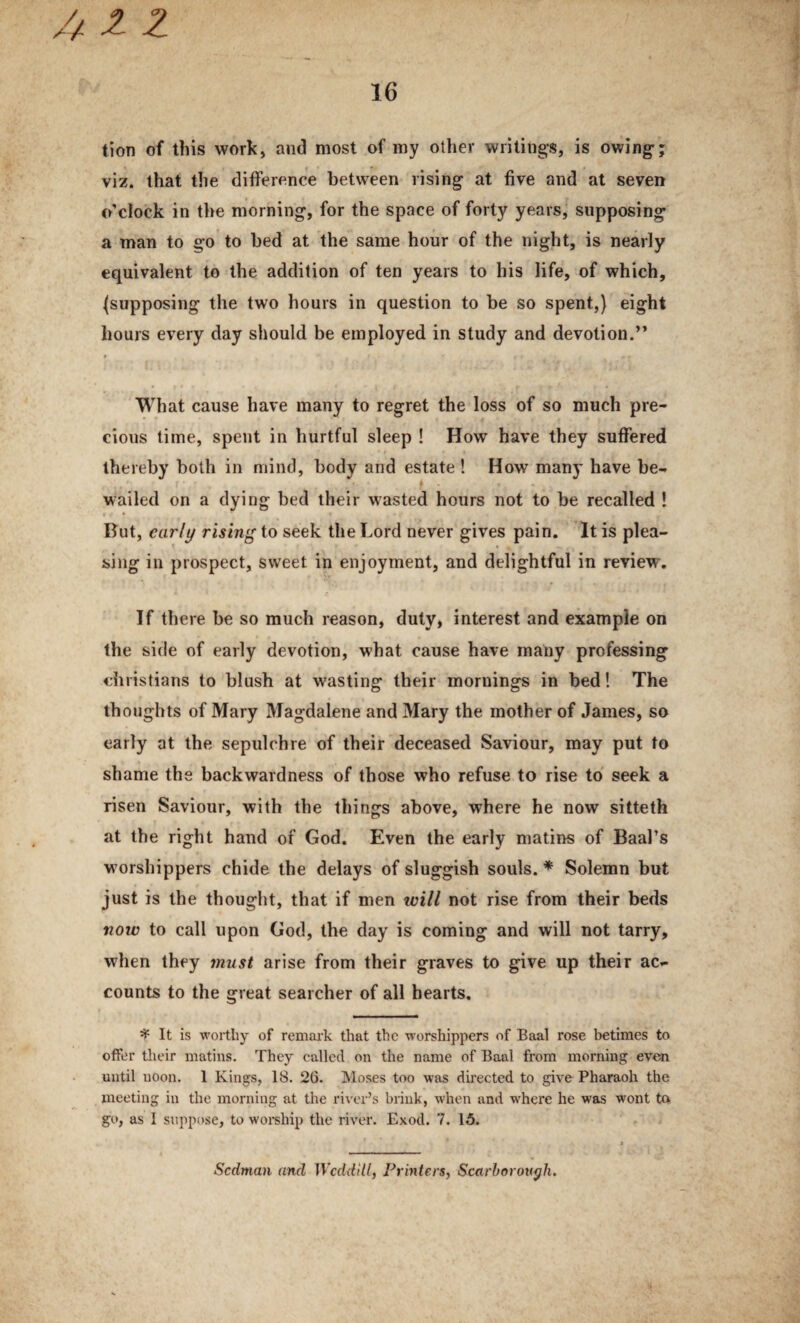 tion of this work, and most of my other writings, is owing-; viz. that the difference between rising at five and at seven o’clock in the morning, for the space of forty years, supposing a man to go to bed at the same hour of the night, is nearly equivalent to the addition of ten years to his life, of which, ^supposing the two hours in question to be so spent,) eight hours every day should be employed in study and devotion.” What cause have many to regret the loss of so much pre¬ cious time, spent in hurtful sleep ! How have they suffered thereby both in mind, body and estate ! How many have be- wailed on a dying bed their wasted hours not to be recalled ! t • But, early rising to seek the Lord never gives pain. It is plea¬ sing in prospect, sweet in enjoyment, and delightful in review. If there be so much reason, duty, interest and example on the side of early devotion, what cause have many professing Christians to blush at wasting their mornings in bed! The thoughts of Mary Magdalene and Mary the mother of James, so early at the sepulchre of their deceased Saviour, may put to shame the backwardness of those who refuse to rise to seek a risen Saviour, with the things above, where he now sitteth at the right hand of God. Even the early matins of Baal’s worshippers chide the delays of sluggish souls. * Solemn but just is the thought, that if men will not rise from their beds now to call upon God, the day is coming and will not tarry, when they ynust arise from their graves to give up their ac¬ counts to the great searcher of all hearts. ^ It is worthy of remark that the worshippers of Baal rose betimes to offer their matins. They called on the name of Baal from morning evtai until noon. 1 Kings, 18. 26. Moses too was dbected to give Pharaoh the meeting in the morning at the ri\'er’s brink, when and w'here he was wont to. go, as I suppose, to worehip the river. Exod. 7. 15. Sedman and Wcdd'dl, Printers, Scarborough.