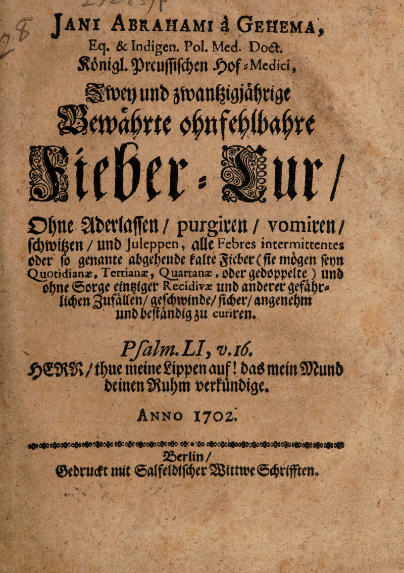 i vr # i? JANI Abrahami d Gehema Eq. & Indigen. Pol. Med. Do<5h ÄÖntöI.PrCüfltfc^Cn JP)0f ^Medici, » Ofync ^etlaffin / purgitm / vomittn / fd)ft)!lj$Ctt / unb Juleppen, flfle Febres intermitcentes ober jo genante abgefjenbe falte Sieber (fte mögen fentt Quoddianx, Terdanx, Quartanx, öbef gehoppelte ) Uttb ohne ©orge einigen Recidivx nnb anberer gefafjr* li$m 3ufdllen/ gefdwinbe/ füber/ angenehm itnbbeftanbiggu eudren. V , , ; !p ' ' , ■ . v Pßilm.LI, <v.i6. ue meine Sippen auf ! bas mein $ftun& beinenfKu^m netfünbige* i Anno I702^|f «BeöSo^e^^^e^^^oeQom efics^o e^c9o(«oo9ooBooQsci9eögoBgßo99agoeC9# JBerlin/ ©ebrueft mit ©alfelbtfcber SBlttwe ©t&rifften»