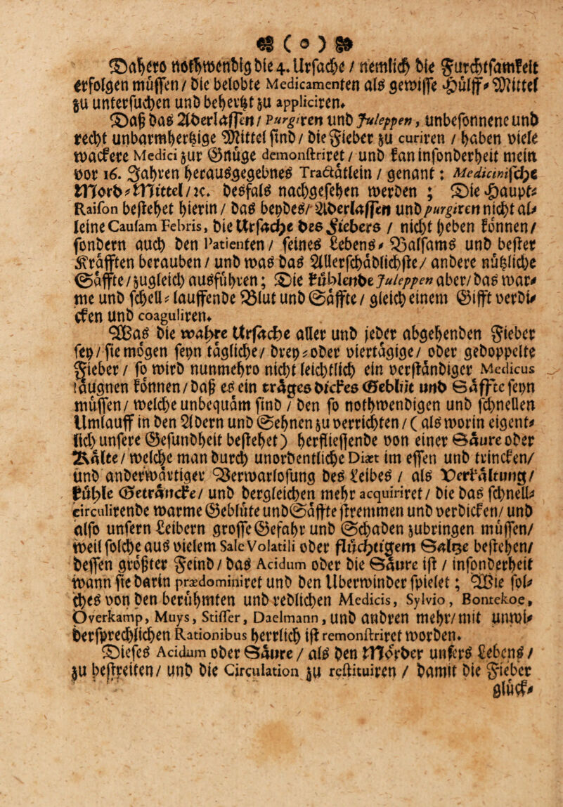 - €8 C ® ) I# ©ab«ö ttöfbwonbig bie 4. Urfadx / bk Surchtfamfeit erfolgen muffen / Dtc belobte Medicamenten als gewiffe .£)ülf|V5)?ittef ju unterfuchen unb bebest ju appiidren. ©afj bas 2U>erIafttu/ vurgitm unb fuleppen, unbefonnencunb recht unbarmherzige Mittel ftnb / bie Riebet ju curiren / haben viele waefete Medici jur ©nüge demonftriret / unb f an infonberbeit mein vor 16. Salden berauSgegebneS Traäatlein / genant: Mediumföt ttTvrfc# Wittel/k. besfais nachgefeben werben ; SMe#aupt< Raifon befielet bierin / bas bepbes/- Slberlaffett unbpurgtxm nicht ak leineCautamFebris, bieUrfadpe bc6Siebers / nicht beben Eönnen/ fonbern auch ben Patienten / feines Cebens» Q3affams unb befter Graften berauben / unb was baS SlUerfcbctblichfle/ anbere nüZltche @affte/5ugletcbausfi'ibven; ©ie Hhlmbtjuieppen aber/ bas war* me unb fcbell # lauffenbe 93lut unb ©affte / gleich einem ©ifft verbU efen unb coaguliren. SBas bie wahre tfrfctcfce aller unb jeber abgebenben lieber fep/fte mögen fepn tägliche/ brep^ober viertägige/ ober gehoppelte lieber / fo wirb nunmebro nicht letztlich du verffanbiger Medicus laugnen fönnen/bap eö ein trägesbiches cSeblüt unb ©äffte fepn muffen/ wekhe unbequeim finb / ben fo notbwenbigen unb fchneüen llmlauff in ben 2lDern unb ©ebnen ju verrieten / ( als worin eigene lid>unfere ©efunbbeit beftebet) berftiefienbe non einer ©äureober Äälte/welche man burd) unorbentltcheDi*t im effen unb trinefen/ tmb anberwartiger ^erwarlofung beS Leibes / als X)ert'älumg/ fühle ©eträitcFe/ unb bergleichen mehr acquiriret/ bie bas fcbneli^ circuürenbe warme ©eblüte unb©affte ftrentmen unb verbiefen/ unb alfo unfern üeibern groffe©efabr unb ©chaben jubringen muffen/ weil folche aus vielem Sale Voiatili ober fluchtigem ©«lije belieben/ beffen größter Setnb/ bas Acidum ober bie Säure ift / infonberbeit wann ftc barin prxdominiret unb ben Uberwtnber fpielet; *2Bie fok ches von ben berühmten unbreblichen Medicis, Sylvio, Bontekoe, Overkamp, Muys, Stifler, Daelmann.unb anbren mebf/mit UUWi* berfprechlichen Rationibus herrlich ift remonftriret worben. ©iefeS Acidum ober Säure / als ben tTTvrber unferS Sehens / ju befreiten/ unb bie Cjrculation ju reftituiren / bamit bie Sieber glucf*