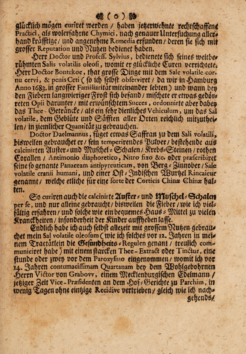 ' 41 ( o ) §» glücflicb mögen curitet werten / haben jeherwehnte red&tfcbaffenct Pradikhals wolerfahrne CHymki, nach genauer llnterfudjung ollere banbfräjfiige/ unb angenehme Remedia erfunben / beren fte fiel) mit groffet Reputation unb^uien bebienef haben. $ert Dodtor unb ProfefT. Sylvius, bebienete fkb feinem weitbe# rühmten Salis voiatilis oleofi, womit erglükficbe (Suren verrichtete* djet't' Dodtor Bontekoe, ff>at groffe Singe mit bem Sale voiatiie cor. nu cervi, & penis Ceti ( fo ich felbfb obferviret / ba wir in Hamburg Anno t68j. in groffer Familiarität miteinanber (ebten) unb wann be$ ben fiebern langwieriger^roft ftch befanb / mifdjete er etwas gebe»* reten Opii barunter / mit erwünfehtem Succes, ordoonirfe aber babeij bas Thee - ©etränefe / als ein fehrbienltdheSVehkulum, um bas Sal voiatiie, bem ©eblüte unb ©äfften aller Orten reichlich mifjutbeW len/in 5iemlid>er Quantitätäugebraucben, Dodtor Daelmannus, fuget CtWaS ©affran JU bem Sali volatili, bisweilen gebrauchet et/ fein tempenrenbes ^ufoer/ beftehenbe au# calcinirten $lufter*unb 'wtufchcl* ©cbalen/ <^rebs*©teinen/rotheft Korallen / Antimonio diaphoretico, Nitro fixo &c« ober praferibiret feine fo genante Panaceam antipyreutkaro, OOU Söerg f Sinnober / Sale voiatiie cranii bumani, unb einer Oft> 3nbi|Cl)Cn cäBUVfeel Rincaiettr genannt/ welche etliche für eine forte ber Cortieis Chinas Chinas bftb ©o curirenaufbbieeai«nirte2(offer# unb tYlu fcfyel * ©dpalen perfe, unb nur alleine gebraucht / bisweilen bie Sieber/wie ich viel* faltig erfahren / unb folcbe wie ein bequemes «föauS ? Mittel ju oielen Krankheiten / infonberheit ber Äinber auffbeben taffe. Snblicb höbe ich auch felbfl allezeit mit groffem 2Ru|en gebraßt cbet mein Sal voiatiie oieofom (wie id) felcbes vor n. fahren in met# tiem Sraetätlein bie CBkfmtbbeicö e Regulen genant / treulich com- municiret habe) mit einem ftatefen Tbee- Extraä ober Tmdfor, eine jiunbe ober jwen »orbem Paroxyfoio eingenommen/ womit id) vor 14.. fahren contumadfltma® Qnartanam bet) bem <2Bob(gebobrnen ^errnVidor non Grabow, einem ^Jiecflenburgifcben ebelmann / lediger Seif Vice-Präsidenten an bem doof* ©erlebte p Parchim, in wenig‘Sagen ohne einige Reddive Vertrieben / gleich wie ich nach* gebend