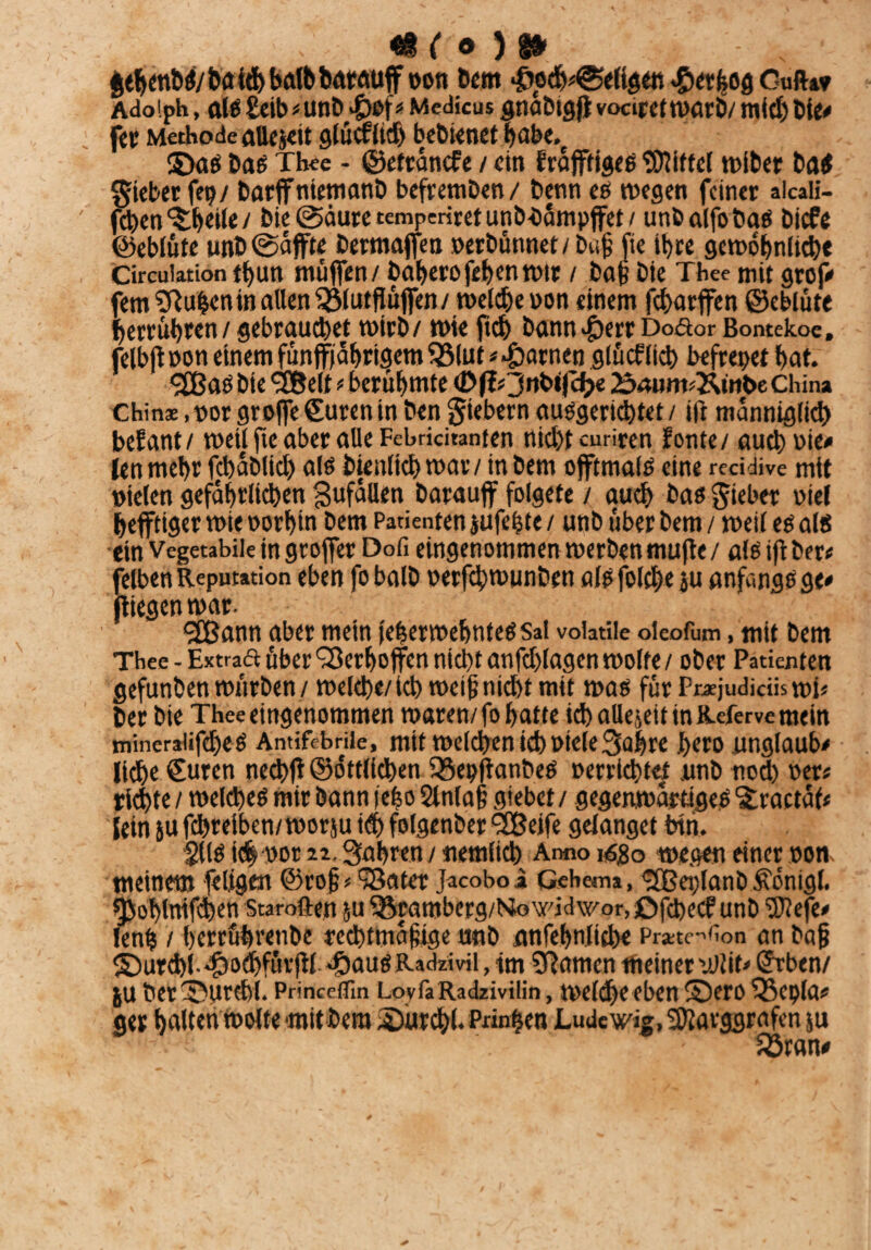 fcehett&ß/baithbaf&barmijf oon Dem ^och^eltgen #erßog Guft»» Adolph, ate £eib*unb #of* Medicus gnabtgfi vociretwarb/ mid) bi«# fer Methode alle je« glücfltd) bebknet habe.e SDaß baß Thee - ©etrancfe / etn frafftigeß Riffel wiber baß Riebet fet? / barffnienianD befremben / berni cs wegen feiner aicali- fd>en'Sheile / bie @äure temperiret unb-öampjfet / utibalfo baß biefe ©eblüte unb@äffte bermaffen »erbünnet/buß fte ihre gewöhnliche Circuiationt^un muffen/ baherofehenwir , fcaß j,je Thee mjt 9r0p, fern Sftuhen in allen Qjlutfiüjfen/ welche »on einem fcharffen ©eblüte herrühten / gebrauchet wirb/ wie ftch bann£err Dodor Bontekoe. felbjl »on einem fünfphrigem 35lut * tarnen glücf(ich befreiet hat. <2Baß bie <3Belt t berühmte (DßOnbtfcfce 2$mim*&mbe China Chins.norgroffefSuren in bengtebern ausgerüstet/ ift manniglich befant/ weil fte aber alle Febrichanten nicht curiren fönte/ auch nie# fcn mehr fcbablich als bienltch war/ in bem offtmais eine reeidive mit »ielen gefährlichen gufällen barauflf folgete / auch baß Riebet viel hefftiger wie »orhin bem Patienten jufehte/ unb über bem / weil es als ein Vegetabile in groffer Dofi eingenommen werbenmufte/ als iftber# feiben Reputation eben fobalb oerfebwunben alsfolche ju anfangs ge# fliegen war. <2Bann aber mein [eherwehnteßSai voiatiie oieofum, mit bem Thee - Extraä über Q3erhojfen nicht anfchlagen wolfe / ober Patienten gefunben würben / welche/ich weif? nicht mit was für Pnejudiciiswi* ber bie Thee eingenommen waren/fo hatte ich aUejeit tnKeferve mein mineraiifcheß Antifebrile, mit welchen ict)Diele3ahrc hero unglaub# lieh« €uren nechff ©öttlichen föepflanbeS »errietet unb nod) oer> richte / weites mir bann jefeo 2lnlaß giebet / gegenwärtiges 'straetäf# leinjufchreiben/worsuitShfolgenber^Beife gelanget bin. §llß ich oor 2i. fahren / nemlich Anno \6%o wegen einer non. meinem feligen ©roß < 98ater Jacobo i Gehema, (3Bej)lanb jfönigl. ^ohlnifhen Sta rollen ju ^ramberg/Nowidwor, Ofchecf unb ‘Sftefe# lenh / herrührenbe rechtmäßige unb anfehnliche Prate^on an baß ©urcht-45o#fürfiiJ5auö Radzivil, im SRamcn meiner uM» Utben/ ju ber^Hircbl. Princeflin LovfaRadzivilin, weicheeben ©ero ‘Sepia* ger halten Wolle mit bem 2>urch(. Prinzen Lude wig, SOlarggrafen ju Sran#