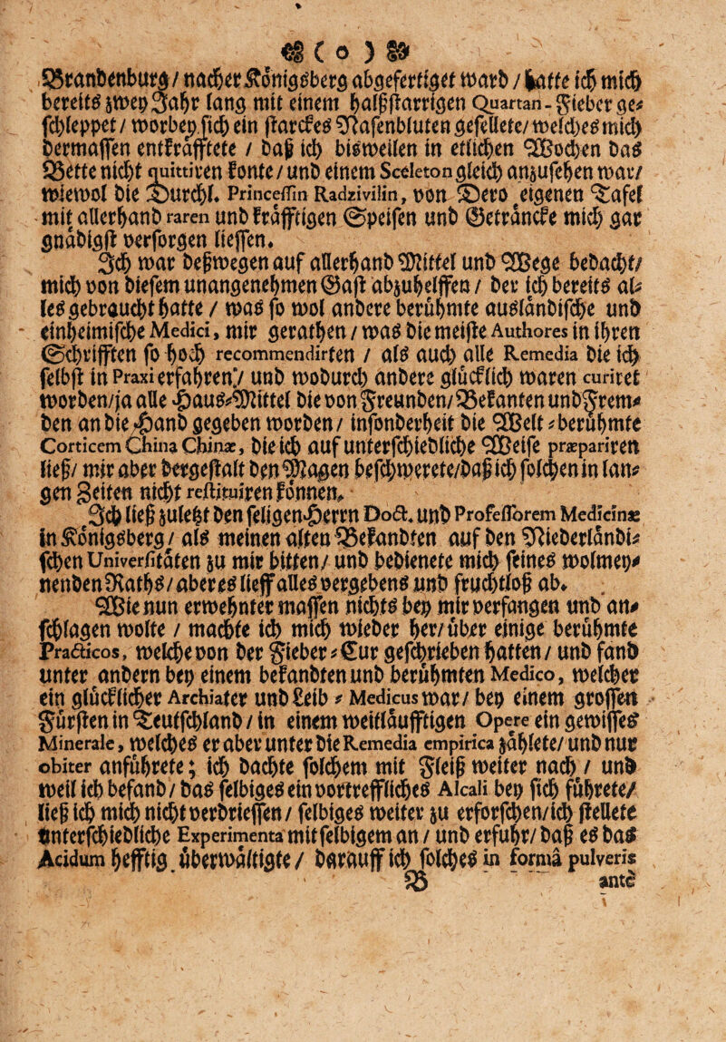 .SSranbenburg / nadjer Königsberg abgefertiget marb / laffe ich mich berettSjmepSahr lang mit einem ^alßfiarrtgcn Quartan- lieber ge# fd)leppet/ morbepfich ein ftarcfes $ftafenbiutengefeUete/meld>esmich bermafen entErafftete / baß leb bisweilen tn etlichen <38od>en bas Q3ette nicht quittiren Eontc / unö einem Sceleton gleich apsufehen mar/ wiemol bie Surchl. Printeflin Radzivilin, pon ©ero eigenen ^afel • mit aUerhanb raren unb Erdftigen @peifen «nb ©etrdncfe mich gar gndbigfl perforgen liefen. 3d) mar beß megen auf afletfjanb Mittel unb <2Bege bebadhf/ mich non biefem unangenehmen ©a|i abjuhelffea / ber ich bereits al# les gebraucht hotte / mas fo mol anbere berühmte ausidnbifdbe unb einheimifche Medici, mir geraten / mas bie meijfe Authores in ihren (Schriften fo hoch recommendirten / als aud) alle Remedia bie ich felbfl in Praxi erfahren.’/ unb moburd) anbere glücflich maren curiret tporben/ja alle «paus^ittel biepon$reunben/58eEantenunb?jTem* ben anbie/fbanb gegeben morben/ infonberheit bie 9Eßelt berühmte Corticcm China China:, bleich auf Uttterfd)ieblid)e <2üetfe prsepariren * i k. i» ^ j . w f ^ • tr /• / jr, ; / gen geiten nicht reftituiren fonnem ' 3d) lief JUleht ben feligen*&erw Do6t. unb Profeflbrem Medicinse in Königsberg / als meinen alten SßeEanbfen auf ben ^ieberldnbi# fchen Univerfitaten ju mir bitten/ unb bebienete mich feines meintet)* nenbenfKaths/abereslief alles Pergebens unb frudjtloß ab» . <3Bie nun ermehnter rnaffen nichts bep mir perfangen unb an* fcblagen molte / machte ich mich mieber herüber einige berühmte Praäicos, welche pon ber lieber*Cur gefdmeben hatten / unb fanb unter anbern bep einem beEanbtenunb berühmten Medico, melchetc ein glöcElt^er Arcbiater unb£eib * Medicusmar/ bep einem grofen dürften in ^eutfchlanb / in einem metflaujftigen Opere ein gewifes Minerale, meld)es er aber unter bie Remedia empirica jdhlete/unb nur obiter anfüßrete; ich bachte foldßem mit gleiß meiter nadh / unb weil ich befanb/ bas felbiges ein portrefflichcs Aicaii bep fich fuhrete/ ließ idh mich nicht Perbriefen/ felbiges meiter ju erforfchen/ich peUete tmterfchiebliche Experimenta mitfelbigem an / unb erfuhr/baß eSbaS Acidum heftig überwältigte / barauff id> folches in forma puiveris 58 ' antS