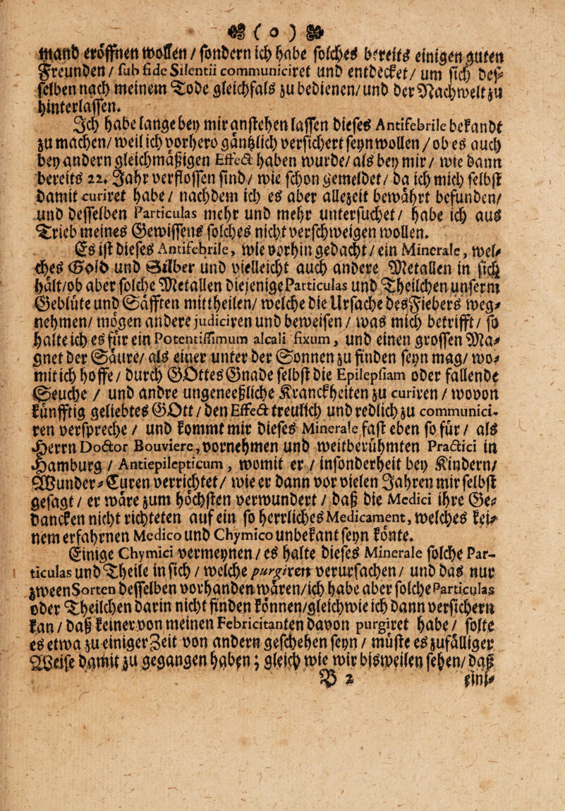 49 (o ) 13« «tanft eröffnen wolfen / fonbern id& habe fo(d)eS imftd einigen gufen ^rClinÖCtt / fub fidc Silentii communidref linD entCecPet/ Um ft cf) De)# felbennach meinem ^obe gfetcfjfafö ju bedienen/ unb ber Fachwelt *« hintedaffen. Sei) habe lange bet) mirgnffehmlaffen biefes Antifebrile befanM ju machen/ weil ich oorfjero gänzlich verliehen fep wollen / ob eö auch ber» anbern gleichmäßigen Effed haben murbe/af^bet? mir/ wie bann bereits 22.3ahr verffoffen ffnbv wie fdjongemelbef/ ba id) mid) felbff bamit curifet habe / nachbem ich eö aber allejeit bewährt befunben/ unb beffelben Particulas mehr unb mehr unterfuchet/ habe ich aus ^rieb meineg ©ewiffeus foffhes nicht verfchtveigen wollen. ©SiffbiefeS Antifebrile, Wie Vorhin gebacht /ein Minerale, Wel# tbeS unb 0*1ber unb vielleicht auch anbere Metallen in ftc| hält/ob aber foldje Gefallen biefenigeParticulas unb ^be!ld)en unfernt ©eblüte unb ©äfften mittheilen/ welche biellrfache besSüeberS weg# nehmen/ mögen anbere judidren unb beweifen / was mid) betrifft/ fo halte ich eö für etnPotentißimum aIca‘i fixum, unb einen groffen Wla* gnet ber ©äure/ als einer unter ber ©onnen 5U ftttben fep mag/ wo# mitich hoffe/ burch ©£>ttes@nabefelbff bie Epiiepfiam ober faUenbe ©euche / unb anbre ungeneefliehe Ärancfbeiten ju curiren / wovon Eünfftig geliebtes ©Ott / beuEffcft treulich unb reblich ju communid- ren verfpred>e / unb Eommt mir biefes Minerale faff eben fo für/ als ^ermDoäor Bouviere,vornehmen unb weltberühmten Pradid in Hamburg / Antiepilepticum, womit er / infonberheit bet) Stöbern/ SButiber# Curen verrietet/ wie er bann vor vielen fahren mir felbff gefagt / er wäre sunt hochffen verwunbert / baß bie Mcdid ihre ©e# banefen nicht richteten auf ein fo hcrrlichcSMedicarnent, welches fei# nem erfahrnen Mcdicounb ChymicounbeEantfepn honte. (Einige Chymki vermepnen / eS halte biefeO Minerale folche Par¬ ticulas unb ^hede in ftch / welche purgixtn verurfachen / utibbaS nur ober Ean / baß leinet von meinen Febricitanten bavon purgiret habe/ folte es etwa &u einiger Seit von anher« gefebehenfepn/ muffe esjufälliger greife Damit ju gegangen haben; gleich wie wir bisweilen fehen/ baß