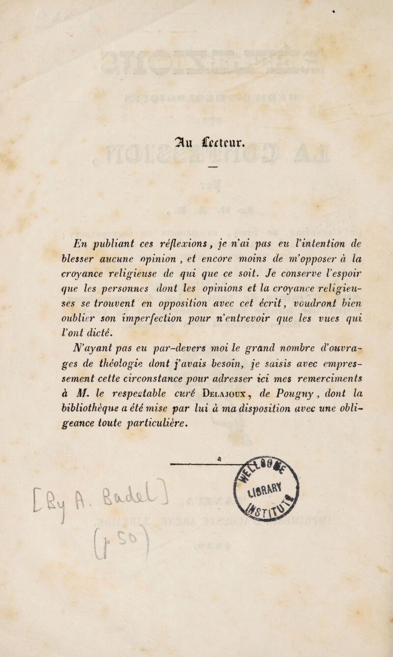 3lu Ccctcur. En publiant ces réflexions, je n’ai pas eu Vintention de blesser aucune opinion , et encore moins de m’opposer à la croyance religieuse de qui que ce soit. Je conserve l’espoir que les personnes dont les opinions et la croyance religieu¬ ses se trouvent en opposition avec cet écrit, voudront bien oublier son imperfection pour n entrevoir que les vues qui l’ont dicté. Dé’ayant pas eu par-devers moi le grand nombre d’ouvra¬ ges de théologie dont j’avais besoin, je saisis avec empres¬ sement cette circonstance pour adresser ici mes remerciments à M. le respectable curé Delajoux , de Pougnydont la bibliothèque a été mise par lui à ma disposition avec une obli¬ geance toute particulière.