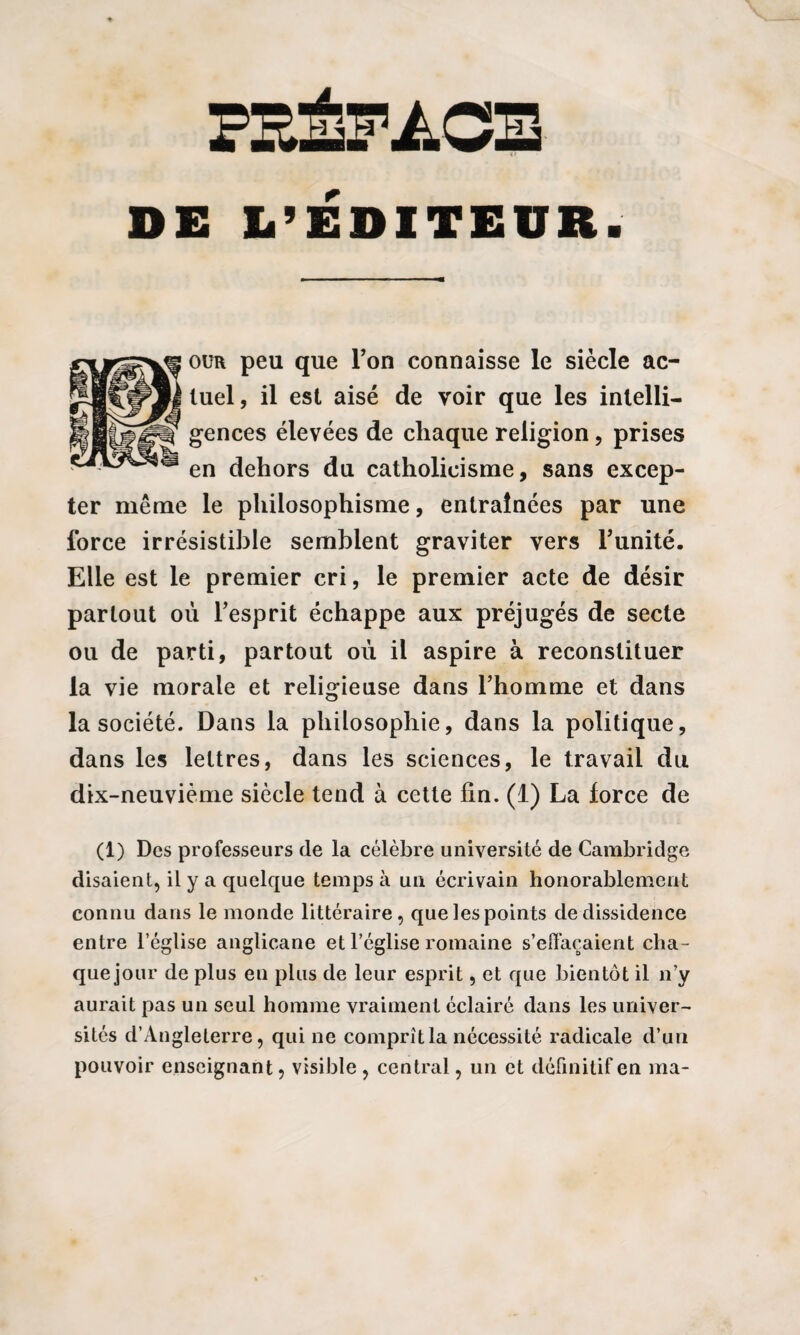 DE L’EDITEUR. our peu que Ton connaisse le siècle ac¬ tuel, il est aisé de voir que les intelli¬ gences élevées de chaque religion, prises en dehors du catholicisme, sans excep¬ ter même le philosophisme, entraînées par une force irrésistible semblent graviter vers l’unité. Elle est le premier cri, le premier acte de désir partout où l’esprit échappe aux préjugés de secte ou de parti, partout où il aspire à reconstituer la vie morale et religieuse dans l’homme et dans la société. Dans la philosophie, dans la politique, dans les lettres, dans les sciences, le travail du dix-neuvième siècle tend à cette fin. (1) La force de (1) Des professeurs de la célèbre université de Cambridge disaient, il y a quelque temps à un écrivain honorablement connu dans le monde littéraire, que les points de dissidence entre l’église anglicane et l’église romaine s’effacaient cha¬ que jour de plus en plus de leur esprit, et que bientôt il n’y aurait pas un seul homme vraiment éclairé dans les univer¬ sités d’Angleterre, qui ne comprît la nécessité radicale d’un pouvoir enseignant, visible, central, un et définitif en ma-