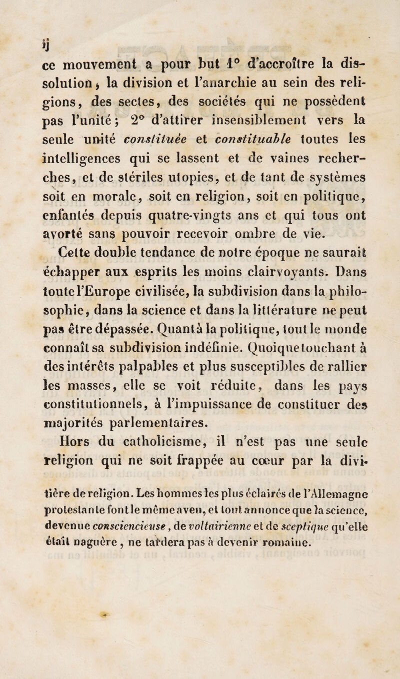 ce mouvement a pour but 1° d'accroître la dis¬ solution tf la division et l'anarchie au sein des reli¬ gions, des sectes, des sociétés qui ne possèdent pas l'imité ; 2° d’attirer insensiblement vers la seule unité constituée et constituable toutes les intelligences qui se lassent et de vaines recher¬ ches, et de stériles utopies, et de tant de systèmes soit en morale, soit en religion, soit en politique, enfantés depuis quatre-vingts ans et qui tous ont avorté sans pouvoir recevoir ombre de vie. Cette double tendance de notre époque ne saurait échapper aux esprits les moins clairvoyants. Dans toute l’Europe civilisée, la subdivision dans la philo¬ sophie, dans la science et dans la littérature ne peut pas être dépassée. Quanta la politique, tout le monde connaît sa subdivision indéfinie. Quoiquetouchant à des intérêts palpables et plus susceptibles de rallier les masses, elle se voit réduite, dans les pays constitutionnels, à l’impuissance de constituer des majorités parlementaires. Hors du catholicisme, il n’est pas une seule religion qui ne soit frappée au coeur par la divi- tière de religion. Les hommes les plus éclairés de l’Allemagne protestante font le même aven, et tout an nonce que la science, devenue consciencieuse, de voltairicnnc et de sceptique qu’elle était naguère , ne tardera pas à devenir romaine.