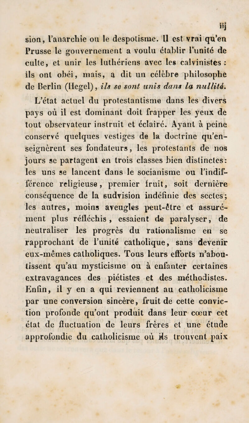 sion, l’anarchie ou le despotisme. U est vrai qu’en Prusse le gouvernement a voulu établir l’unité de culte, et unir les luthériens avec les calvinistes : ils ont obéi, mais, a dit un célèbre philosophe de Berlin (Hegel), ils se sont unis dans la nullité. L’état actuel du protestantisme dans les divers pays où il est dominant doit frapper les yeux de tout observateur instruit et éclairé. Ayant à peine conservé quelques vestiges de la doctrine qu’en¬ seignèrent ses fondateurs, les protestants de nos jours se partagent en trois classes bien distinctes: les uns se lancent dans le socianisme ou l’indif¬ férence religieuse, premier fruit, soit dernière conséquence de la sudvision indéfinie des sectes; les autres, moins aveugles peut-être et assuré¬ ment plus réfléchis, essaient de paralyser, de neutraliser les progrès du rationalisme en se rapprochant de l’unité catholique, sans devenir eux-mêmes catholiques. Tous leurs efforts n’abou¬ tissent qu’au mysticisme ou à enfanter certaines extravagances des piétistes et des méthodistes. Enfin, il y en a qui reviennent au catholicisme par une conversion sincère, fruit de cette convic¬ tion profonde qu’ont produit dans leur cœur cet état de fluctuation de leurs frères et une étude approfondie du catholicisme où i4s trouvent paix
