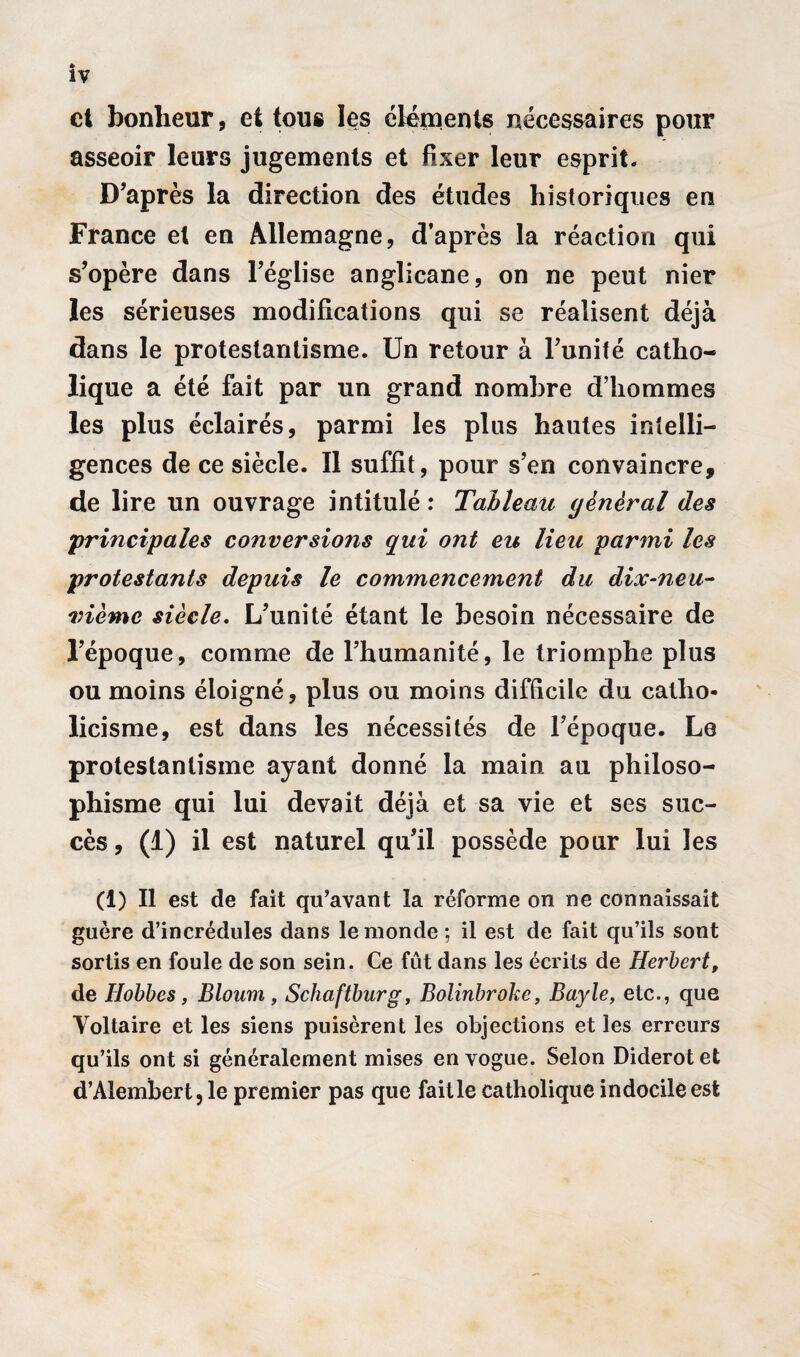 et bonheur, et tous les éléments nécessaires pour asseoir leurs jugements et fixer leur esprit. D’après la direction des études historiques en France et en Allemagne, d’après la réaction qui s’opère dans l’église anglicane, on ne peut nier les sérieuses modifications qui se réalisent déjà dans le protestantisme. Un retour à l’unité catho¬ lique a été fait par un grand nombre d’hommes les plus éclairés, parmi les plus hautes intelli¬ gences de ce siècle. Il suffit, pour s’en convaincre, de lire un ouvrage intitulé : Tableau général des •principales conversions qui ont eu lieu parmi les protestants depuis le commencement du dix^neu- vièmc siècle. L’unité étant le besoin nécessaire de l’époque, comme de l’humanité, le triomphe plus ou moins éloigné, plus ou moins difficile du catho¬ licisme, est dans les nécessités de l’époque. Le protestantisme ayant donné la main au philoso¬ phisme qui lui devait déjà et sa vie et ses suc¬ cès , (1) il est naturel qu’il possède pour lui les (1) Il est de fait qu’avant la réforme on ne connaissait guère d’incrédules dans le monde; il est de fait qu’ils sont sortis en foule de son sein. Ce fût dans les écrits de Herbert, de Hobbes , Bloum , Schaftburg, Bolinbroke, Bayle, etc., que Voltaire et les siens puisèrent les objections et les erreurs qu’ils ont si généralement mises en vogue. Selon Diderot et d’Alembert, le premier pas que faille catholique indocile est