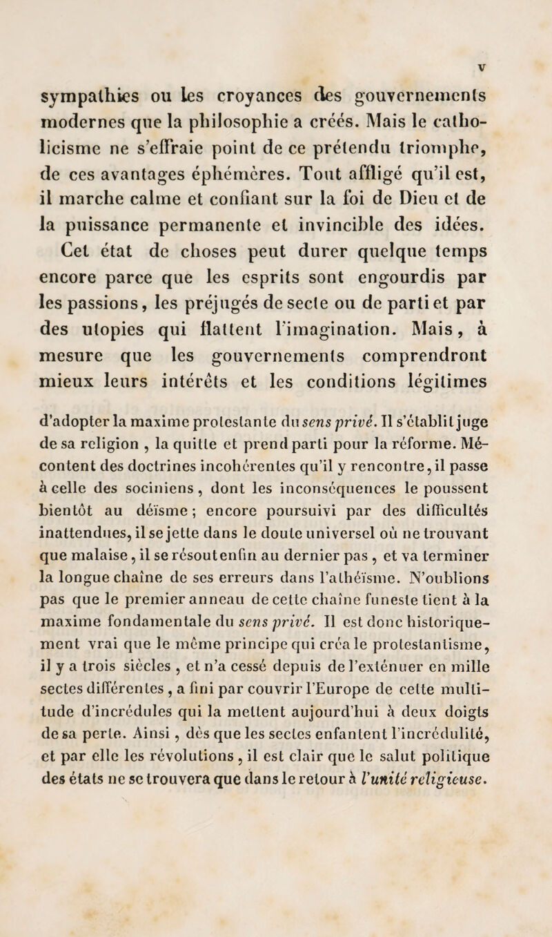 sympathies ou les croyances clés gouvernement modernes que la philosophie a créés. Mais le catho¬ licisme ne s’effraie point de ce prétendu triomphe, de ces avantages éphémères. Tout affligé qu’il est, il marche calme et confiant sur la foi de Dieu et de la puissance permanente et invincible des idées. Cet état de choses peut durer quelque temps encore parce que les esprits sont engourdis par les passions, les préjugés de secte ou de parti et par des utopies qui flattent l’imagination. Mais, à mesure que les gouvernements comprendront mieux leurs intérêts et les conditions légitimes d’adopter la maxime protestante du sens privé. Il s’établit juge de sa religion , la quitte et prend parti pour la réforme. Mé¬ content des doctrines incohérentes qu’il y rencontre,il passe à celle des sociniens, dont les inconséquences le poussent bientôt au déisme ; encore poursuivi par des difficultés inattendues, il se jette dans le doute universel où ne trouvant que malaise, il se résout enfin au dernier pas , et va terminer la longue chaîne de ses erreurs dans l’athéisme. N’oublions pas que le premier anneau de cette chaîne funeste tient à la maxime fondamentale du sens privé. Il est donc historique¬ ment vrai que le meme principe qui créa le protestantisme, il y a trois siècles , et n’a cessé depuis de l’exténuer en mille sectes différentes , a fini par couvrir l’Europe de celte multi¬ tude d’incrédules qui la mettent aujourd’hui à deux doigts de sa perte. Ainsi, dès que les sectes enfantent l’incrédulité, et par elle les révolutions , il est clair que le salut politique des états ne se trouvera que dans le retour à Vunitê religieuse.