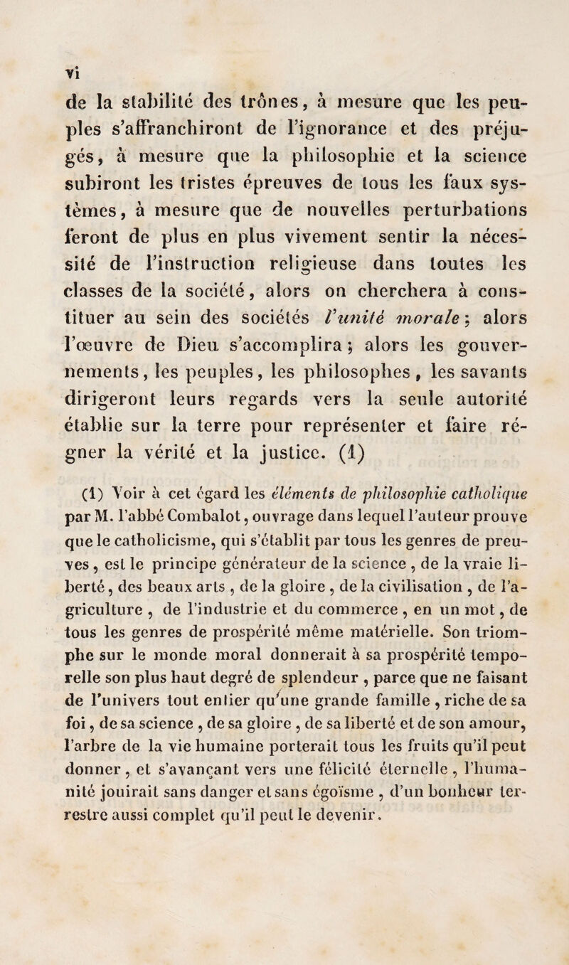 de la stabilité des trônes, à mesure que les peu» pies s’affranchiront de l’ignorance et des préju¬ gés, à mesure que la philosophie et la science subiront les tristes épreuves de tous les faux sys¬ tèmes, à mesure que de nouvelles perturbations feront de plus en plus vivement sentir la néces¬ sité de l’instruction religieuse dans toutes les classes de la société, alors on cherchera à cons¬ tituer au sein des sociétés Vimité morale : alors l’œuvre de Dieu s’accomplira ; alors les gouver¬ nements, les peuples, les philosophes, les savants dirigeront leurs regards vers la seule autorité établie sur la terre pour représenter et faire ré¬ gner la vérité et la justice. (1) (1) Voir à cet egard les éléments de philosophie catholique par M. l’abbé Combalot, ouvrage dans lequel l’auteur prouve que le catholicisme, qui s’établit par tous les genres de preu¬ ves , est le principe générateur de la science , de la vraie li¬ berté , des beaux arts , cle la gloire , de la civilisation , de l’a¬ griculture , de l’industrie et du commerce , en un mot, de tous les genres de prospérité même matérielle. Son triom¬ phe sur le monde moral donnerait à sa prospérité tempo¬ relle son plus haut degré de splendeur , parce que ne faisant de l’univers tout entier qu'une grande famille , riche de sa foi, de sa science , de sa gloire , de sa liberté et de son amour, l’arbre de la vie humaine porterait tous les fruits qu’il peut donner, et s’avançant vers une félicité éternelle , l’huma¬ nité jouirait sans danger et sans égoïsme , d’un bonheur ter¬ restre aussi complet qu’il peut le devenir.