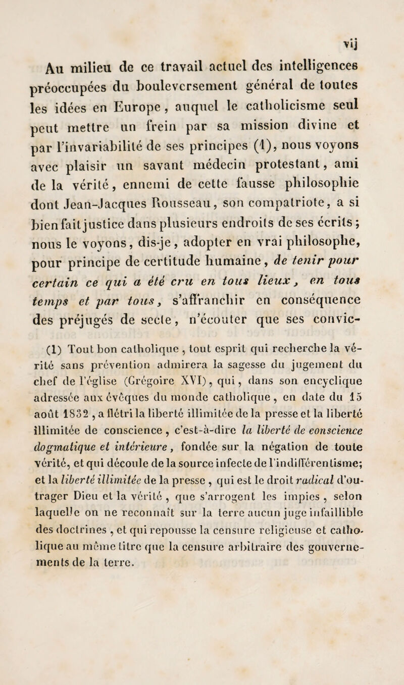 \1J Au milieu de ce travail actuel des intelligences préoccupées du bouleversement général de toutes les idées en Europe , auquel le catholicisme seul peut mettre un frein par sa mission divine et par l’invariabilité de ses principes (1), nous voyons avec plaisir un savant médecin protestant, ami de la vérité, ennemi de cette fausse philosophie dont Jean-Jacques Rousseau, son compatriote, a si bien fait justice dans plusieurs endroits de ses écrits; nous le voyons, dis-je, adopter en vrai philosophe, pour principe de certitude humaine, de tenir pour certain ce qui a été cru en tous lieux, en tous temps et par tous 3 s’affranchir en conséquence des préjugés de secte, n’écouter que ses convic- (1) Tout bon catholique , tout esprit qui recherche la vé¬ rité sans prévention admirera la sagesse du jugement du chef de l’église (Grégoire XVI), qui, dans son encyclique adressée aux évêques du monde catholique, en date du 15 août 1832 , a flétri la liberté illimitée de la presse et la liberté illimitée de conscience , c’est-à-dire la liberté de conscience dogmatique et intérieure, fondée sur la négation de toute vérité, et qui découle de la source infecte de l'indifférentisme; et la liberté illimitée de la presse , qui est le droit radical d’ou¬ trager Dieu et la vérité , que s’arrogent les impies , selon laquelle on ne reconnaît sur la terre aucun juge infaillible des doctrines , et qui repousse la censure religieuse et catho¬ lique au même titre que la censure arbitraire des gouverne¬ ments de la terre.