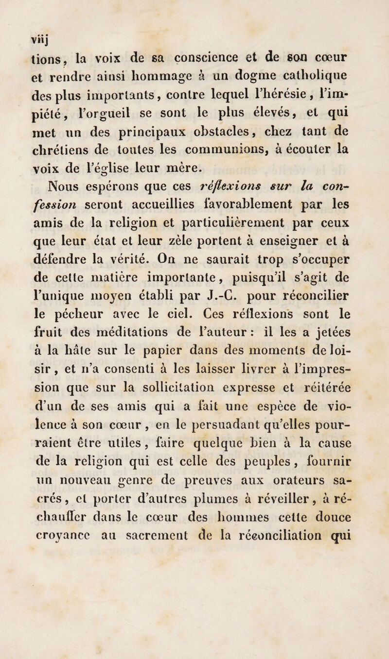 VH] tions, la voix de sa conscience et de son cœur et rendre ainsi hommage à un dogme catholique des plus importants, contre lequel l’hérésie, l’im¬ piété, l’orgueil se sont le plus élevés, et qui met un des principaux obstacles, chez tant de chrétiens de toutes les communions, à écouter la voix de l’église leur mère. Nous espérons que ces réflexions sur la con¬ fession seront accueillies favorablement par les amis de la religion et particulièrement par ceux que leur état et leur zèle portent à enseigner et à défendre la vérité. On ne saurait trop s’occuper de cette matière importante, puisqu’il s’agit de l’unique moyen établi par J.-G. pour réconcilier le pécheur avec le ciel. Ces réflexions sont le fruit des méditations de l’auteur : il les a jetées à la hâte sur le papier dans des moments de loi¬ sir , et n’a consenti à les laisser livrer à l’impres¬ sion que sur la sollicitation expresse et réitérée d’un de ses amis qui a fait une espèce de vio¬ lence à son cœur , en le persuadant qu’elles pour¬ raient être utiles , faire quelque bien à la cause de la religion qui est celle des peuples, fournir un nouveau genre de preuves aux orateurs sa¬ crés , et porter d’autres plumes à réveiller, à ré- chauffer dans le cœur des hommes cette douce croyance au sacrement de la réconciliation qui