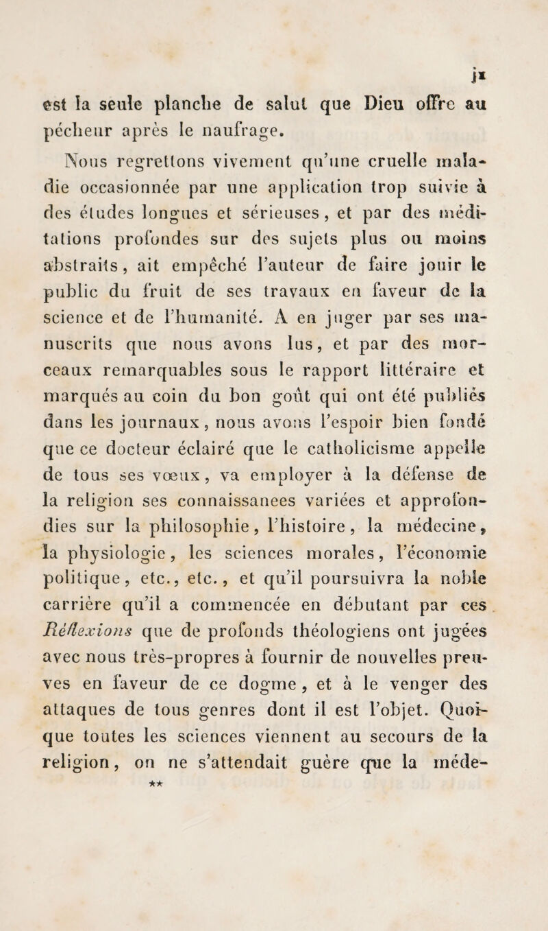 J* est la seule planche de salut que Dieu offre au pécheur après le naufrage. Nous regrettons vivement qu’une cruelle mala~ die occasionnée par une application trop suivie à des éludes longues et sérieuses, et par des médi¬ tations profondes sur des sujets plus ou moins abstraits , ait empêché l’auteur de faire jouir le public du fruit de ses travaux en faveur de la science et de rhumanité. A en jnger par ses ma¬ nuscrits que nous avons lus, et par des mor¬ ceaux remarquables sous le rapport littéraire et marqués au coin du bon goût qui ont été publiés dans les journaux, nous avons l’espoir bien fondé que ce docteur éclairé que le catholicisme appelle de tous ses vœux, va employer à la défense de la religion ses connaissances variées et approfon¬ dies sur la philosophie, l'histoire, la médecine, ia physiologie, les sciences morales, l’économie politique, etc., etc., et qu’il poursuivra la noble carrière qu’il a commencée en débutant par ces Réflexions que de profonds théologiens ont jugées avec nous très-propres à fournir de nouvelles preu¬ ves en faveur de ce dogme , et à le venger des attaques de tous genres dont il est l’objet. Quoi¬ que toutes les sciences viennent au secours de ia religion, on ne s’attendait guère que la méde-