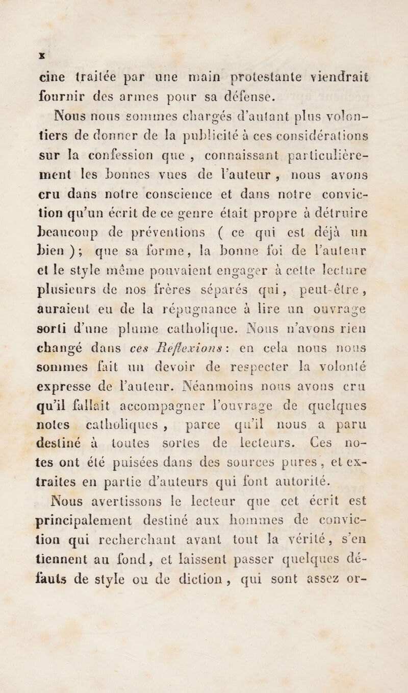 cine Irai fée par une main protestante viendrait fournir des armes pour sa défense. Nous nous sommes chargés d’autant plus volon¬ tiers de donner de la pu3)lici 1 é à ces considérations sur la confession que , connaissant particulière¬ ment les bonnes vues de Fauteur , nous avons cru dans notre conscience et dans notre convic¬ tion qu’un écrit de ce genre était propre à détruire beaucoup de préventions ( ce qui est déjà un bien); que sa forme, la bonne foi de Fauteur et le style même pouvaient engager à cette lecture plusieurs de nos frères séparés qui, peut-être, auraient eu de la répugnance à lire un ouvrage sorti d’une plume catholique. Nous n’avons rien changé dans ces Reflexions : en cela nous nous sommes lait un devoir de respecter la volonté expresse de Fauteur. Néanmoins nous avons cru qu’il fallait accompagner l’ouvrage de quelques notes catholiques , parce qu’il nous a paru destiné à toutes sortes de lecteurs. Ces no¬ tes ont été puisées dans des sources pures , et ex¬ traites en partie d’auteurs qui font autorité. Nous avertissons le lecteur que cet écrit est principalement destiné aux hommes de convic¬ tion qui recherchant avant tout la vérité, s’en tiennent au fond, et laissent passer quelques dé¬ fauts de style ou de diction , qui sont assez or-