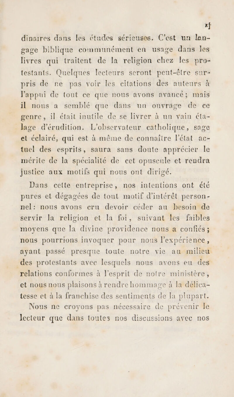 dînai res dans les études sérieuses. C’est un lan¬ gage biblique communément en lisage dans les livres qui traitent de la religion chez les pro¬ testants. Quelques lecteurs seront peut-être sur¬ pris de ne pas voir les citations des auteurs à l’appui de tout ce que nous avons avancé; mais il nous a semblé que dans un ouvrage de ce genre, il était inutile de se livrer à un vain éta¬ lage d’érudition. L’observateur catholique, sage et éclairé, qui est à même de connaître l’état ac¬ tuel des esprits, saura sans doute apprécier le mérite de la spécialité de cet opuscule et rendra justice aux motifs qui nous ont dirigé. Bans cette entreprise, nos intentions ont été pures et dégagées de tout motif d’intérêt person¬ nel : nous avons cru devoir céder au besoin de servir la religion et la foi, suivant les faibles moyens que la divine providence nous a confiés; nous pourrions invoquer pour nous l’expérience , ayant passé presque toute notre vie au milieu des protestants avec lesquels nous avons eu des relations conformes à l’esprit de notre ministère, et nous nous plaisons à rendre hommage à la délica¬ tesse et à la franchise des sentiments de la plupart. Nous ne croyons pas nécessaire de prévenir le lecteur que dans toutes nos discussions avec nos