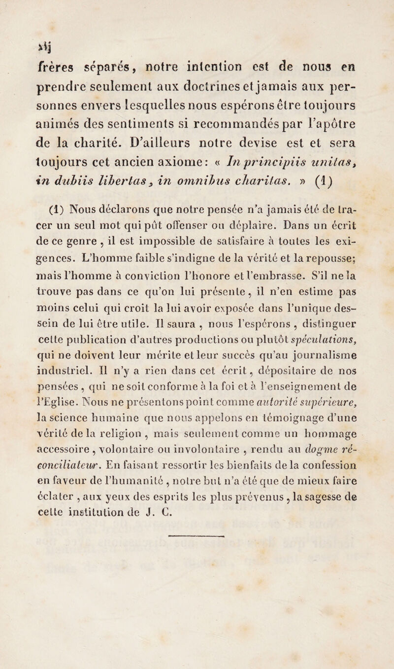 frères séparés, notre intention est de nous en prendre seulement aux doctrines et jamais aux per¬ sonnes envers lesquelles nous espérons être toujours animés des sentiments si recommandés par l’apôtre de la charité. D’ailleurs notre devise est et sera toujours cet ancien axiome: « In principiis unit as, in dubiis liber tas s in omnibus charitas. » (1) (1) Nous déclarons que notre pensée n’a jamais été de tra¬ cer un seul mot qui put offenser ou déplaire. Dans un écrit de ce genre , il est impossible de satisfaire à toutes les exi¬ gences. L’homme faible s’indigne de la vérité et la repousse; mais l’homme à conviction l’honore et l’embrasse. S’il ne la trouve pas dans ce qu’on lui présente, il n’en estime pas moins celui qui croit la lui avoir exposée dans l’unique des¬ sein de lui être utile. Il saura , nous l’espérons , distinguer cette publication d’autres productions ou plutôt spéculations, qui ne doivent leur mérite et leur succès qu’au journalisme industriel. Il n’y a rien dans cet écrit, dépositaire de nos pensées , qui ne soit conforme à la foi et à l’enseignement de l’Eglise. Nous ne présentons point comme autorité supérieure, la science humaine que nous appelons en témoignage d’une vérité de la religion , mais seulement comme un hommage accessoire , volontaire ou involontaire , rendu au dogme ré¬ conciliateur. En faisant ressortir les bienfaits de la confession en faveur de l’humanité , notre but n’a été que de mieux faire éclater , aux yeux des esprits les plus prévenus , la sagesse de cette institution de J. C.