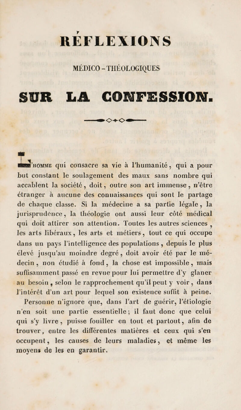 REFLEXIONS MÉDICO - THÉOLOGIQUES SUR LA CONFESSION. ^J’homme qui consacre sa vie à l'humanité, qui a pour but constant le soulagement des maux sans nombre qui accablent la société, doit, outre son art immense, n’être étranger à aucune des connaissances qui sont le partage de chaque classe. Si la médecine a sa partie légale, la jurisprudence, la théologie ont aussi leur côté médical qui doit attirer son attention. Toutes les autres sciences les arts libéraux, les arts et métiers, tout ce qui occupe dans un pays l’intelligence des populations, depuis le plus élevé jusqu’au moindre degré, doit avoir été par le mé¬ decin , non étudié à fond, la chose est impossible, mais suffisamment passé en revue pour lui permettre d’y glaner au besoin , selon le rapprochement qu’il peut y voir, dans l’intérêt d’un art pour lequel son existence suffit à peine. Personne n’ignore que, dans l’art de guérir, l’étiologie n’en soit une partie essentielle; il faut donc que celui qui s’y livre, puisse fouiller en tout et partout, afin de trouver, entre les différentes matières et ceux qui s’en occupent, les causes de leurs maladies, et même les moyens de les en garantir.