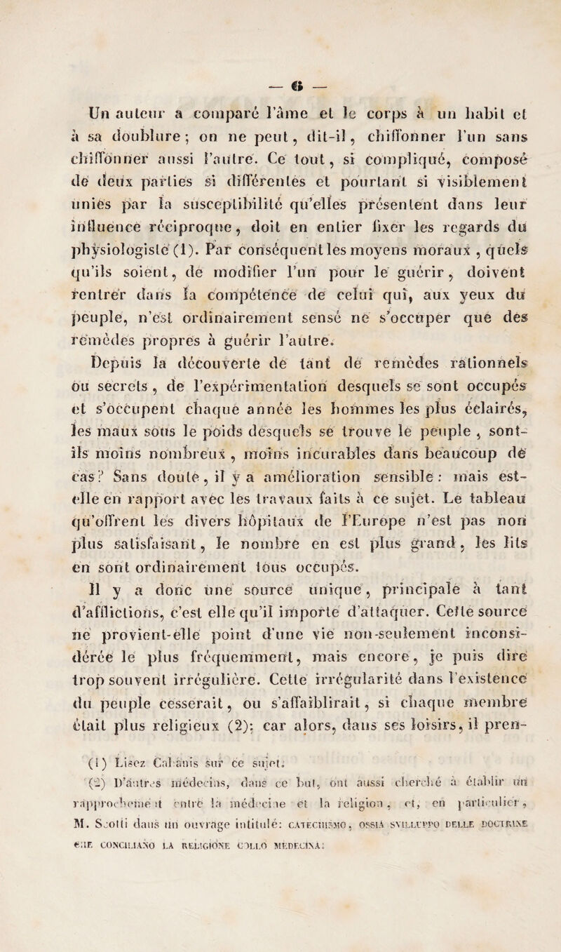 Un auteur a comparé l’âme et le corps à un habit et à sa doublure; on ne peut, dit-il, chiffonner l’un sans chiffonner aussi l’autre. Ce tout, si compliqué, composé dé deux parties si différentes et pourtant si visiblement unies par la susceptibilité qu’elles présentent dans leur intluence réciproque, doit en entier fixer les regards du physiologiste (1). Par conséquent lés moyens moraux , quels qu’ils soient, de modifier l’un pour le guérir, doivent rentrer dans la compétence de celui qui, aux yeux du peuple, n’csL ordinairement sensé né s’occuper que des remèdes propres à guérir l’autre» Depuis la découverte dé tant de remèdes rationnels ou secrets , de l’expérimentation desquels se sont occupés et s’occupent chaque annéè les bmhmes les plus éclairés, les maux sous le poids desquels se trouve le peuple , sont- ils moins nombreux , moins incurables dans beaucoup dé cas? Sans douté, il y a amélioration sensible : mais est- elle en rapport avec les travaux faits à ce sujet. Le tableau qu’offrent les divers hôpitaux de l’Europe n’est pas nori plus satisfaisant, le nombre en est plus grand, les lits en sont ordinairement lous occupés. 11 y a donc une source unique, principale à tant d’afflictions, c’est elle qu’il importé d’attaquer. Celle source ne provient-èllé point d’une vie non-seulement inconsi¬ dérée le plus fréquemment, mais encore, je puis dire trop souvent irrégulière. Cette irrégularité dans l’existence <!n peuple cesserait, ou s’affaiblirait, si chaque membre était plus religieux (2): car alors, dans ses loisirs, il pren- (1) Lisez Cahanis sur ce sujet. (ij D’autres médecins, clans ce but, Ont aussi cherché à établir un rsipprochefùé ii entré la médecine et la religion, et, en particulier » M. Ssotti dans un ouvrage intitulé: càtecmsmo, ossia syilloto delle dûCTRLNe «UE CONCIS.1.4X0 LA RELSCIONE OLLO MEDECIN a;