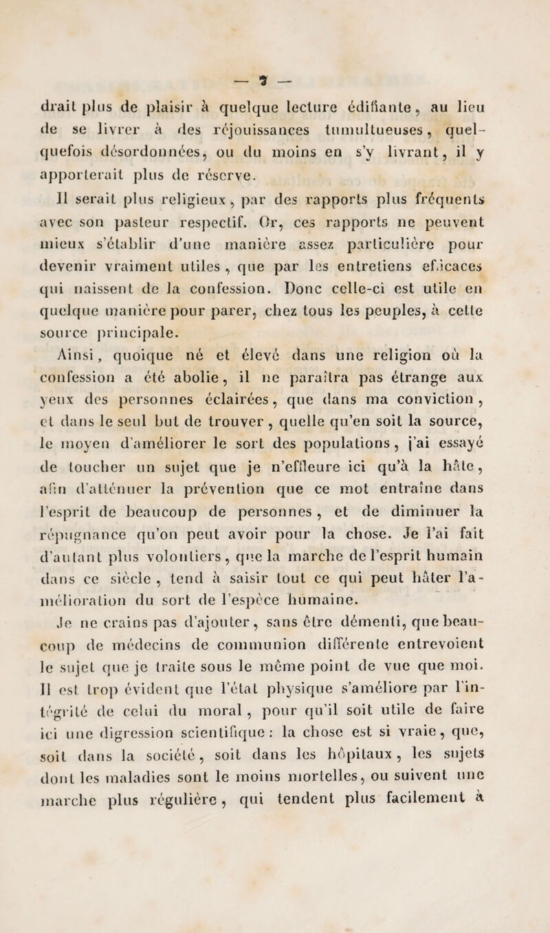 drait plus de plaisir à quelque lecture édifiante, au lieu de se livrer à des réjouissances tumultueuses, quel¬ quefois désordonnées, ou du moins en s’y livrant, il y apporterait plus de réserve. Il serait plus religieux , par des rapports plus fréquents avec son pasteur respectif. Or, ces rapports ne peuvent mieux s’établir d’une manière assez particulière pour devenir vraiment utiles , que par les entretiens efficaces qui naissent de la confession. Donc celle-ci est utile en quelque manière pour parer, chez tous les peuples, à celle source principale. Ainsi, quoique né et élevé dans une religion où la confession a été abolie, il ne paraîtra pas étrange aux yeux des personnes éclairées, que dans ma conviction, et dans le seul but de trouver , quelle qu’en soit la source, le moyen d’améliorer le sort des populations, j’ai essayé de loucher un sujet que je n’effleure ici qu’à la hâte, afin d’atténuer la prévention que ce mot entraîne dans l’esprit de beaucoup de personnes , et de diminuer la répugnance qu’on peut avoir pour la chose. Je l’ai fait d’autant plus volontiers, que la marche de l’esprit humain dans ce siècle , tend à saisir tout ce qui peut hâter l’a¬ mélioration du sort de l’espèce humaine. Je ne crains pas d’ajouter, sans être démenti, que beau¬ coup de médecins de communion différente entrevoient le sujet que je traite sous le môme point de vue que moi. Il est trop évident que l’état physique s’améliore par l’in¬ tégrité de celui du moral, pour qu’il soit utile de faire ici une digression scientifique: la chose est si vraie, que, soit dans la société, soit dans les hôpitaux, les sujets dont les maladies sont le moins mortelles, ou suivent une marche plus régulière, qui tendent plus facilement à