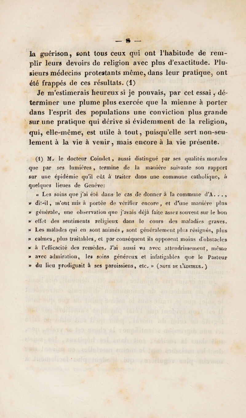la guérison, sont tous ceux qui ont l’habitude de rem¬ plir leurs devoirs de religion avec plus d’exactitude. Plu¬ sieurs médecins protestants même, dans leur pratique, ont été frappés de ces résultats. (1) Je m’estimerais heureux si je pouvais, par cet essai,- dé¬ terminer une plume plus exercée que la mienne à porter dans l’esprit des populations une conviction plus grande sur une pratique qui dérive si évidemment de la religion, qui, elle-même, est utile à tout, puisqu’elle sert non-seu¬ lement à la vie à venir, mais encore à la vie présente. (1) M.- le docteur Coindet, aussi distingué par ses qualités morales que par ses lumières, termine de la manière suivante son rapport sur une épidémie qu'il eût à traiter dans une commune catholique, à quelques lieues de Genève: « Les soins que j'ai été dans le cas de donner à la commune d'A. , » dit—il, m’ont mis à portée de vérifier encore, et d’une manière plus » générale, une observation que j’avais déjà faite asse2 souvent sur le bon » effet des sentiments religieux dans le cours des maladies graves. » Les malades qui en sont animés , sont généralement plus résignés, plus » calmes, plus traitables, et par conséquent ils opposent moins d’obstacles » à l’efficacité des remèdes. J’ai aussi vu avec attendrissement, mémo » avec admiration, les soins généreux et infatigables que le Pasteu? » du lieu prodiguait à ses paroissiens, etc. » (.note de l’édiïeeb.. )