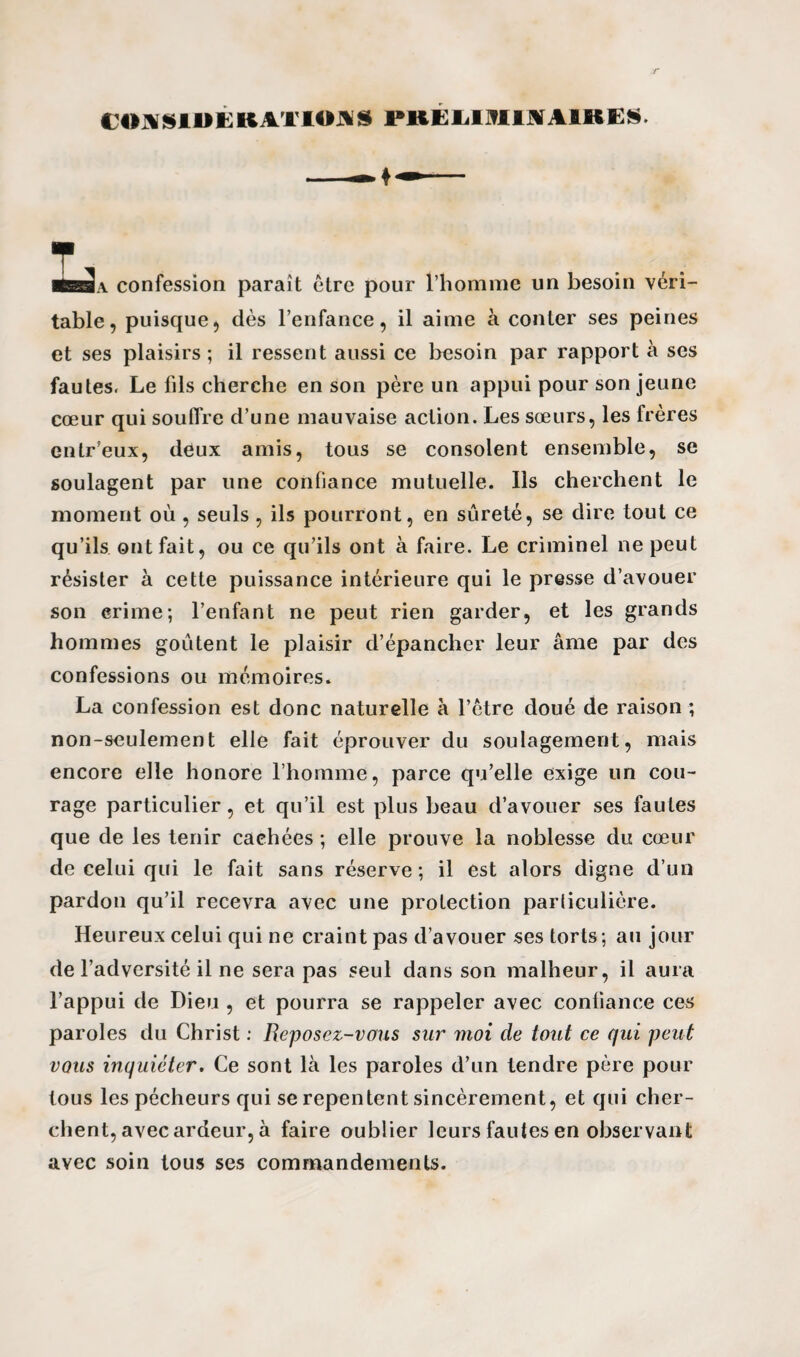 t'OAS J UliKATIOA» rilEU im A IK KS. confession paraît être pour l’homme un besoin véri¬ table, puisque, dès l’enfance, il aime à conter ses peines et ses plaisirs; il ressent aussi ce besoin par rapport à ses fautes. Le fils cherche en son père un appui pour son jeune cœur qui souffre d’une mauvaise action. Les sœurs, les frères cntr’eux, deux amis, tous se consolent ensemble, se soulagent par une confiance mutuelle. Ils cherchent le moment où , seuls, ils pourront, en sûreté, se dire tout ce qu’ils ont fait, ou ce qu’ils ont à faire. Le criminel ne peut résister à cette puissance intérieure qui le presse d’avouer son crime; l’enfant ne peut rien garder, et les grands hommes goûtent le plaisir d’épancher leur âme par des confessions ou mémoires. La confession est donc naturelle à l’ètre doué de raison ; non-seulement elle fait éprouver du soulagement, mais encore elle honore l’homme, parce qu’elle exige un cou¬ rage particulier, et qu’il est plus beau d’avouer ses fautes que de les tenir caehées ; elle prouve la noblesse du cœur de celui qui le fait sans réserve ; il est alors digne d’un pardon qu’il recevra avec une protection particulière. Heureux celui qui ne craint pas d’avouer ses torts; au jour de l’adversité il ne sera pas seul dans son malheur, il aura l’appui de Dieu , et pourra se rappeler avec confiance ces paroles du Christ : Reposez-vous sur moi de tout ce qui peut vqîls inquiéter. Ce sont là les paroles d’un tendre père pour tous les pécheurs qui se repentent sincèrement, et qui cher¬ chent, avec ardeur, à faire oublier leurs fautes en observant avec soin tous ses commandements.